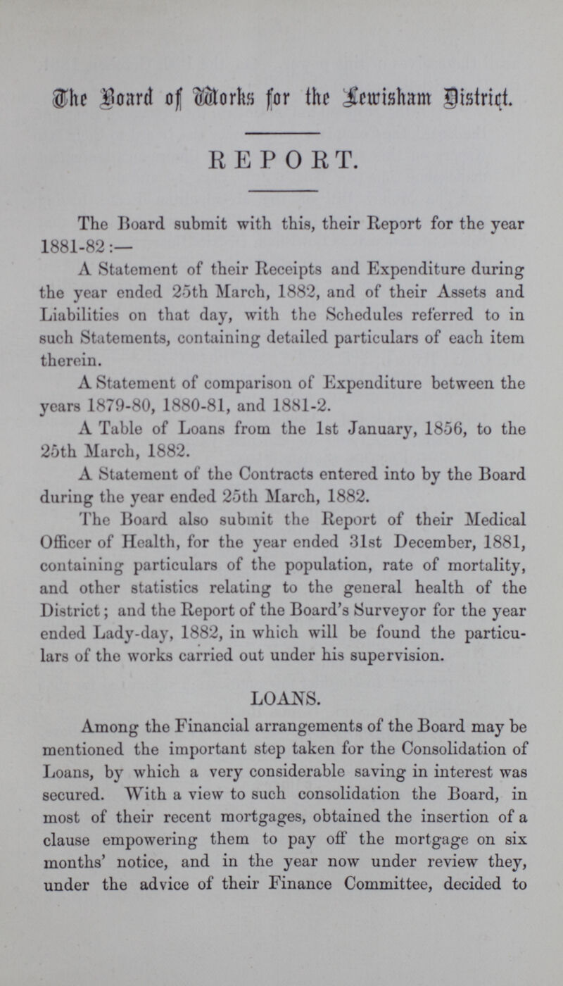 The Board of Works for the Lewisham District. REPORT. The Board submit with this, their Report for the year 1881-82:— A Statement of their Receipts and Expenditure during the year ended 25th March, 1882, and of their Assets and Liabilities on that day, with the Schedules referred to in such Statements, containing detailed particulars of each item therein. A Statement of comparison of Expenditure between the years 1879-80, 1880-81, and 1881-2. A Table of Loans from the 1st January, 1856, to the 25th March, 1882. A Statement of the Contracts entered into by the Board during the year ended 25th March, 1882. The Board also submit the Report of their Medical Officer of Health, for the year ended 31st December, 1881, containing particulars of the population, rate of mortality, and other statistics relating to the general health of the District; and the Report of the Board's Surveyor for the year ended Lady-day, 1882, in which will be found the particu lars of the works carried out under his supervision. LOANS. Among the Financial arrangements of the Board may be mentioned the important step taken for the Consolidation of Loans, by which a very considerable saving in interest was secured. With a view to such consolidation the Board, in most of their recent mortgages, obtained the insertion of a clause empowering them to pay off the mortgage on six months' notice, and in the year now under review they, under the advice of their Finance Committee, decided to