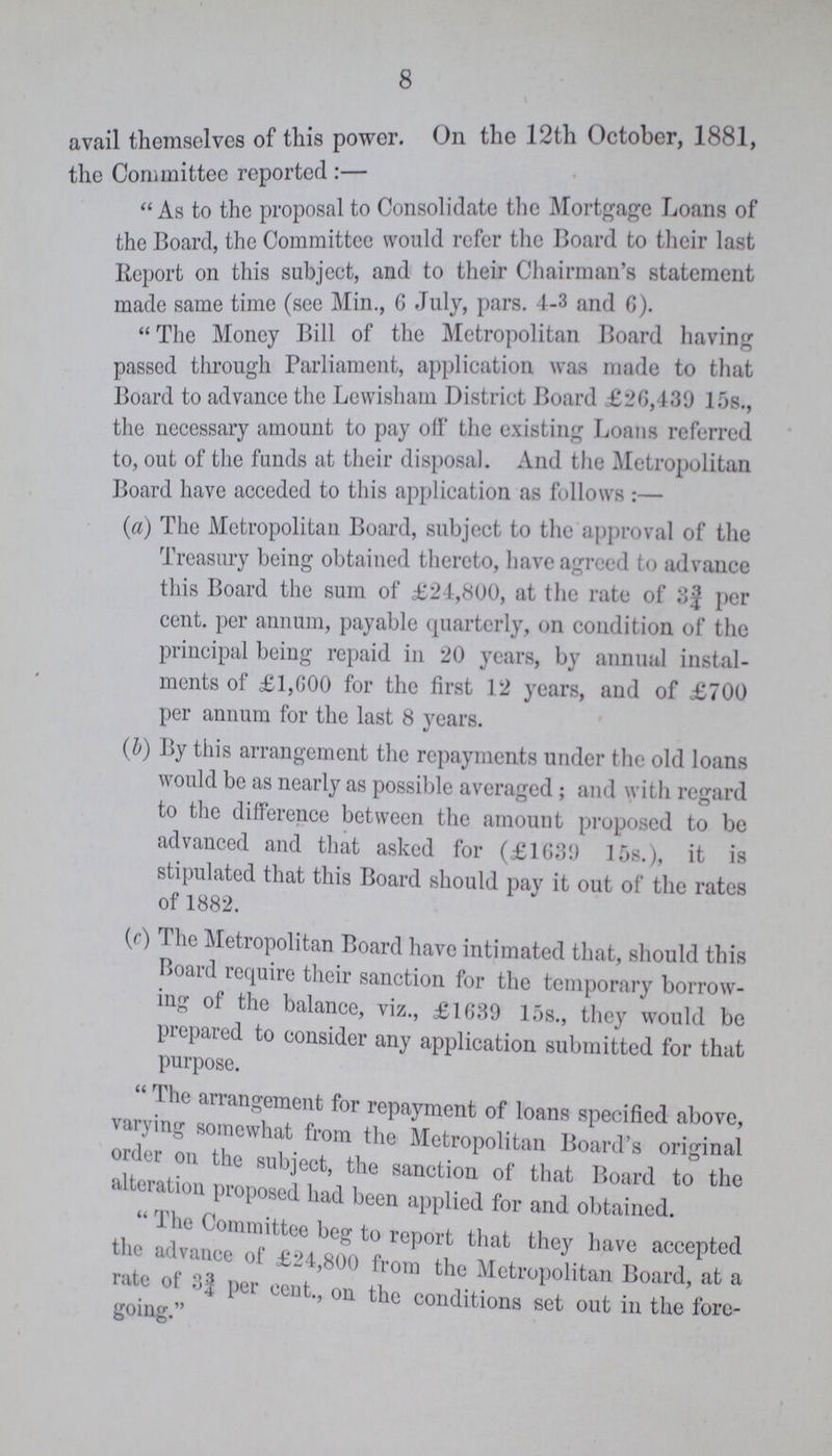 8 avail themselves of this power. On the 12th October, 1881, the Committee reported:- As to the proposal to Consolidate the Mortgage Loans of the Board, the Committee would refer the Board to their last Report on this subject, and to their Chairman's statement made same time (see Min., 6 July, pars. 4-3 and 6). The Money Bill of the Metropolitan Board having passed through Parliament, application was made to that Board to advance the Lewisham District Board £26,439 15s., the necessary amount to pay off the existing Loans referred to, out of the funds at their disposal. And the Metropolitan Board have acceded to this application as follows:— (a) The Metropolitan Board, subject to the approval of the Treasury being obtained thereto, have agreed to advance this Board the sum of £24,800, at the rate of per cent, per annum, payable quarterly, on condition of the principal being repaid in 20 years, by annual instal ments of £1,600 for the first 12 years, and of £700 per annum for the last 8 years. (b) By this arrangement the repayments under the old loans would be as nearly as possible averaged ; and with regard to the difference between the amount proposed to be advanced and that asked for (£1639) 15s.), it is stipulated that this Board should pay it out of the rates of 1882. (c) I he Metropolitan Board have intimated that, should this Board require their sanction for the temporary borrow ing of the balance, viz., £1639 15s., they would be prepared to consider any application submitted for that purpose. The arrangement for repayment of loans specified above, vaning somewhat from the Metropolitan Board's original order on the subject, the sanction of that Board to the alteration proposed had been applied for and obtained. The Committee beg to report that they have accepted the advance of £24,800 from the Metropolitan Board, at a rate of 3¾ per cent., on the conditions set out in the fore going.