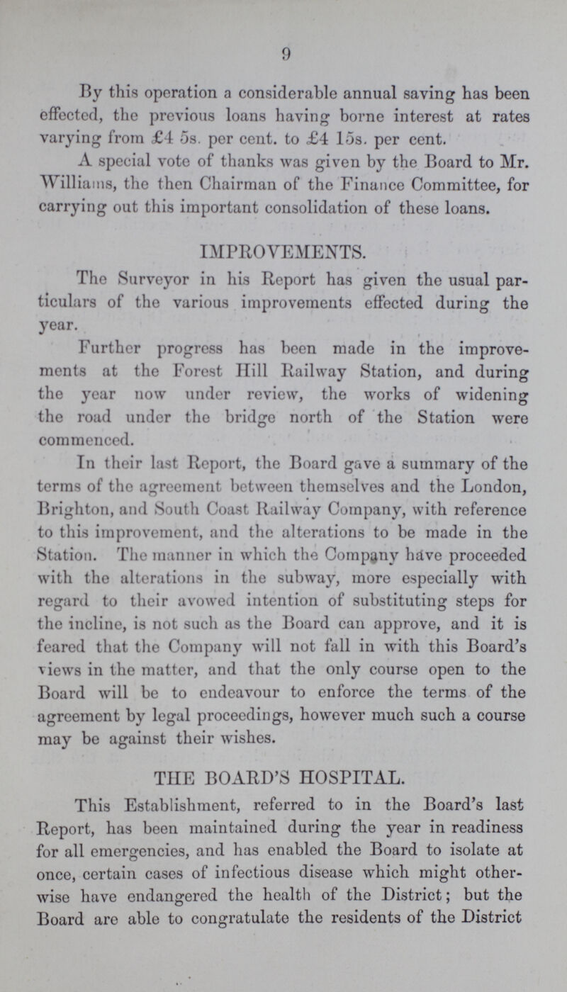 9 By this operation a considerable annual saving has been effected, the previous loans having borne interest at rates varying from £4 5s. per cent, to £4 15s. per cent. A special vote of thanks was given by the Board to Mr. Williams, the then Chairman of the Finance Committee, for carrying out this important consolidation of these loans. IMPROVEMENTS. The Surveyor in his Report has given the usual par ticulars of the various improvements effected during the year. Further progress has been made in the improve ments at the Forest Hill Railway Station, and during the year now under review, the works of widening the road under the bridge north of the Station were commenced. In their last Report, the Board gave a summary of the terms of the agreement between themselves and the London, Brighton, and South Coast Railway Company, with reference to this improvement, and the alterations to be made in the Station. The manner in which the Company have proceeded with the alterations in the subway, more especially with regard to their avowed intention of substituting steps for the incline, is not such as the Board can approve, and it is feared that the Company will not fall in with this Board's views in the matter, and that the only course open to the Board will be to endeavour to enforce the terms of the agreement by legal proceedings, however much such a course may be against their wishes. THE BOARD'S HOSPITAL. This Establishment, referred to in the Board's last Report, has been maintained during the year in readiness for all emergencies, and has enabled the Board to isolate at once, certain cases of infectious disease which might other wise have endangered the health of the District; but the Board are able to congratulate the residents of the District