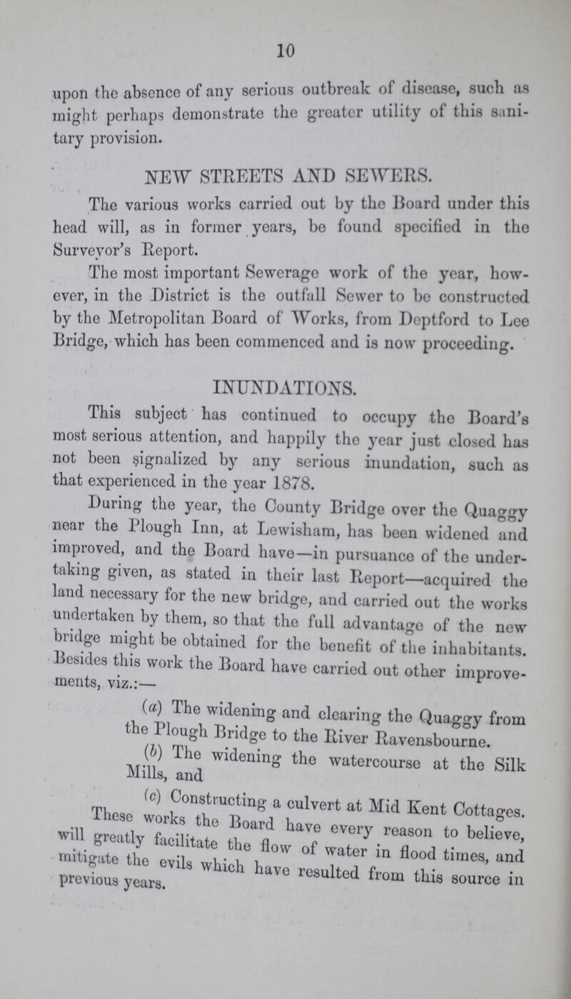 10 upon the absence of any serious outbreak of disease, such as might perhaps demonstrate the greater utility of this sani- tary provision. NEW STREETS AND SEWERS. The various works carried out by the Board under this head will, as in former years, be found specified in the Surveyor's Report. The most important Sewerage work of the year, how ever, in the District is the outfall Sewer to be constructed by the Metropolitan Board of Works, from Deptford to Lee Bridge, which has been commenced and is now proceeding. INUNDATIONS. This subject has continued to occupy the Board's most serious attention, and happily the year just closed has not been signalized by any serious inundation, such as that experienced in the year 1878. During the year, the County Bridge over the Quaggy near the Plough Inn, at Lewisham, has been widened and improved, and the Board have—in pursuance of the under taking given, as stated in their last Report—acquired the land necessary for the new bridge, and carried out the works undertaken by them, so that the full advantage of the new bridge might be obtained for the benefit of the inhabitants. Besides this work the Board have carried out other improve ments, viz.:— ( a) The widening and clearing the Quaggy from the Plough Bridge to the River Ravensbourne. (b) The widening the watercourse at the Silk Mills, and (c) Constructing a culvert at Mid Kent Cottages. These works the Board have every reason to believe, will greatly facilitate the flow of water in flood times, and mitigate the evils which have resulted from this source in previous years.