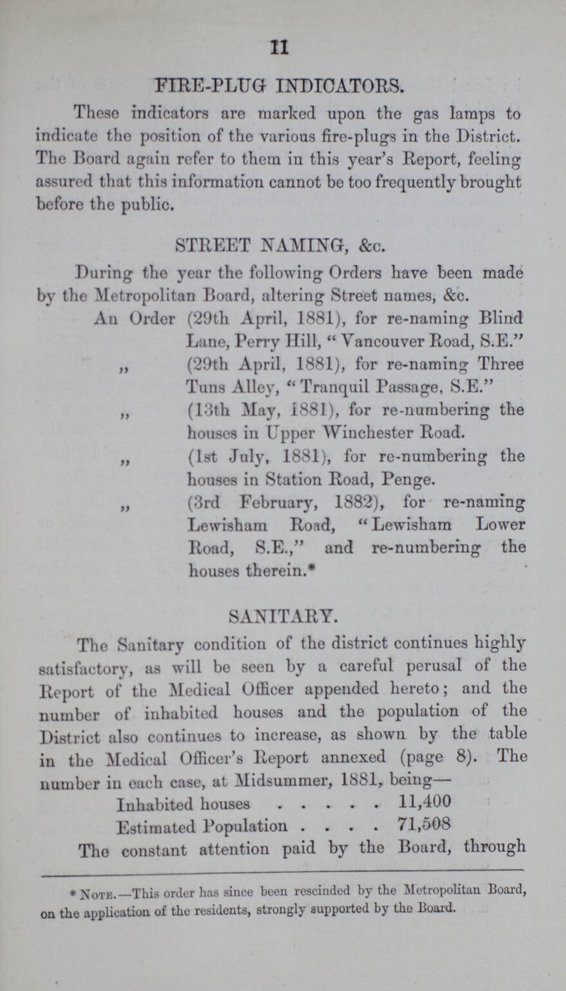 11 FIRE-PLUG INDICATORS. These indicators are marked upon the gas lamps to indicate the position of the various fire-plugs in the District. The Board again refer to them in this year's Report, feeling assured that this information cannot be too frequently brought before the public. STREET NAMING, &c. During the year the following Orders have been made by the Metropolitan Board, altering Street names, &c. An Order (29th April, 1881), for re-naming Blind Lane, Perry Hill,  Vancouver Road, S.E. „ (29th April, 1881), for re-naming Three Tuns Alley, Tranquil Passage, S.E. „ (13th May, 1881), for re-numbering the houses in Upper Winchester Road. „ (1st July, 1881), for re-numbering the houses in Station Road, Penge. „ (3rd February, 1882), for re-naming Lewisham Road, Lewisham Lower Road, S.E., and re-numbering the houses therein.* SANITARY. The Sanitary condition of the district continues highly satisfactory, as will be seen by a careful perusal of the Report of the Medical Officer appended hereto; and the number of inhabited houses and the population of the District also continues to increase, as shown by the table in the Medical Officer's Report annexed (page 8). The number in each case, at Midsummer, 1881, being— Inhabited houses 11,400 Estimated Population 71,508 The constant attention paid by the Board, through * Note.— This order has since been rescinded by the Metropolitan Board, on the application of the residents, strongly supported by the Board.