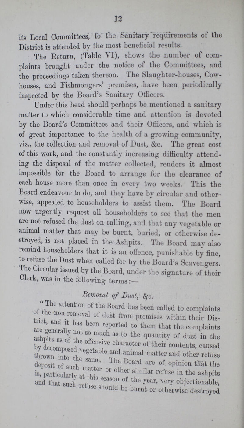 12 its Local Committees, to the Sanitary requirements of the District is attended by the most beneficial results. The Return, (Table VI), shows the number of com plaints brought under the notice of the Committees, and the proceedings taken thereon. The Slaughter-houses, Cow houses, and Fishmongers' premises, have been periodically inspected by the Board's Sanitary Officers. Under this head should perhaps be mentioned a sanitary matter to which considerable time and attention is devoted by the Board's Committees and their Officers, and which is of great importance to the health of a growing community, viz., the collection and removal of Dust, &c. The great cost of this work, and the constantly increasing difficulty attend ing the disposal of the matter collected, renders it almost impossible for the Board to arrange for the clearance of each house more than once in every two weeks. This the Board endeavour to do, and they have by circular and other wise, appealed to householders to assist them. The Board now urgently request all householders to see that the men are not refused the dust on calling, and that any vegetable or animal matter that may be burnt, buried, or otherwise de stroyed, is not placed in the Ashpits. The Board may also remind householders that it is an offence, punishable by fine, to refuse the Dust when called for by the Board's Scavengers. The Circular issued by the Board, under the signature of their Clerk, was in the following terms:— Removal of Dust, &c. The attention of the Board has been called to complaints of the non-removal of dust from premises within their Dis trict, and it has been reported to them that the complaints are generally not so much as to the quantity of dust in the ashpits as of the offensive character of. their contents, caused by decomposed vegetable and animal matter and other refuse thrown into the same. The Board are of opinion that the deposit of such matter or other similar refuse in the ashpits is, particularly at this season of the year, very objectionable, and that such refuse should be burnt or otherwise destroyed