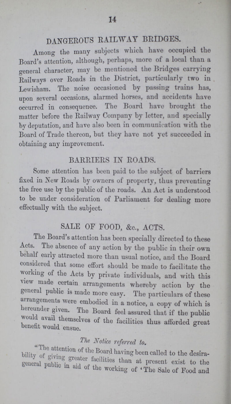 14 DANGEROUS RAILWAY BRIDGES. Among the many subjects which have occupied the Board's attention, although, perhaps, more of a local than a general character, may be mentioned the Bridges carrying Railways over Roads in the District, particularly two in Lewisham. The noise occasioned by passing trains has, upon several occasions, alarmed horses, and accidents have occurred in consequence. The Board have brought the matter before the Railway Company by letter, and specially by deputation, and have also been in communication with the Board of Trade thereon, but they have not yet succeeded in obtaining any improvement. BARRIERS IN ROADS. Some attention has been paid to the subject of barriers fixed in New Roads by owners of property, thus preventing the free use by the public of the roads. An Act is understood to be under consideration of Parliament for dealing more effectually with the subject. SALE OF FOOD, &c., ACTS. The Board's attention has been specially directed to these Acts. The absence of any action by the public in their own behalf early attracted more than usual notice, and the Board considered that some effort should be made to facilitate the working of the Acts by private individuals, and with this view made certain arrangements wherebv action by the general public is made more easy. The particulars of these arrangements were embodied in a notice, a copv of which is hereunder given. The Board feel assured that if the public would avail themselves of the facilities thus afforded great benefit would ensue. The Notice referred to. The attention of the Board having been called to the desira¬ bility of giving greater facilities than at present exist to the general public in aid of the working of 'The sale of Food and