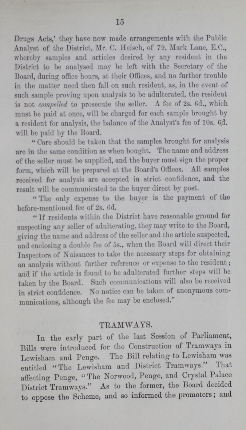 15 Drugs Acts,' they have now made arrangements with the Public Analyst of the District, Mr. C. Heisch, of 79, Mark Lane, B.C., whereby samples and articles desired by any resident in the District to be analysed may be left with the Secretary of the Board, during office hours, at their Offices, and no further trouble in the matter need then fall on such resident, as, in the event of such sample proving upon analysis to be adulterated, the resident is not compelled to prosecute the seller. A fee of 2s. 6d., which must be paid at once, will be charged for each sample brought by a resident for analysis, the balance of the Analyst's fee of 10s. 6d. will be paid by the Board. Care should be taken that the samples brought for analysis are in the same condition as when bought. The name and address of the seller must be supplied, and the buyer must sign the proper form, which will be prepared at the Board's Offices. All samples received for analysis are accepted in strict confidence, and the result will be communicated to the buyer direct by post. The only expense to the buyer is the payment of the before-mentioned fee of 2s. Gd. If residents within the District have reasonable ground for suspecting any seller of adulterating, they may write to the Board, giving the name and address of the seller and the article suspected, and enclosing a double fee of 5s., when the Board will direct their Inspectors of Nuisances to take the necessary steps for obtaining an analysis without further reference or expense to the resident; and if the article is found to be adulterated further steps will be taken by the Board. Such communications will also be received in strict confidence. No notice can be taken of anonymous com munications, although the fee may be enclosed. TRAMWAYS. In the early part of the last Session of Parliament, Bills were introduced for the Construction of Tramways in Lewisham and Penge. The Bill relating to Lewisham was entitled The Lewisham and District Tramways. That affecting Penge, The Norwood, Penge, and Crystal Palace District Tramways. As to the former, the Board decided to oppose the Scheme, and so informed the promoters; and