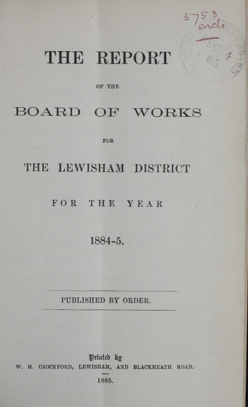 5758 ench THE REPORT OF THE BOARD OF WORKS for THE LEWISHAM DISTRICT FOR THE YEAR 1884-5. PUBLISHED BY ORDER. Printed By w. h. crockford, lewisham, and blackheath road. 1885.