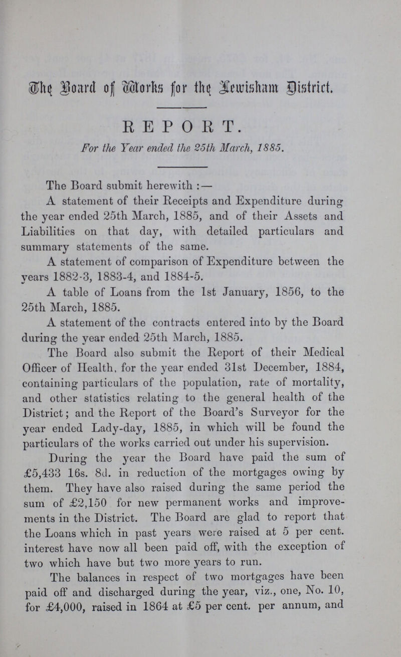 The Board of Works for the Lewisham District. REPORT. For the Year ended the 25 th March, 1885. The Board submit herewith:— A statement of their Receipts and Expenditure during the year ended 25th March, 1885, and of their Assets and Liabilities on that day, with detailed particulars and summary statements of the same. A statement of comparison of Expenditure between the years 1882-3, 1883-4, and 1884-5. A table of Loans from the 1st January, 1856, to the 25th March, 1885. A statement of the contracts entered into by the Board during the year ended 25th March, 1885. The Board also submit the Report of their Medical Officer of Health, for the year ended 31st December, 1884, containing particulars of the population, rate of mortality, and other statistics relating to the general health of the District; and the Report of the Board's Surveyor for the year ended Lady-day, 1885, in which will be found the particulars of the works carried out under his supervision. During the year the Board have paid the sum of £5,433 16s. 8d. in reduction of the mortgages owing by them. They have also raised during the same period the sum of £2,150 for new permanent works and improve ments in the District. The Board are glad to report that the Loans which in past years were raised at 5 per cent, interest have now all been paid off, with the exception of two which have but two more years to run. The balances in respect of two mortgages have been paid off and discharged during the year, viz., one, No. 10, for £4,000, raised in 1864 at £5 per cent, per annum, and
