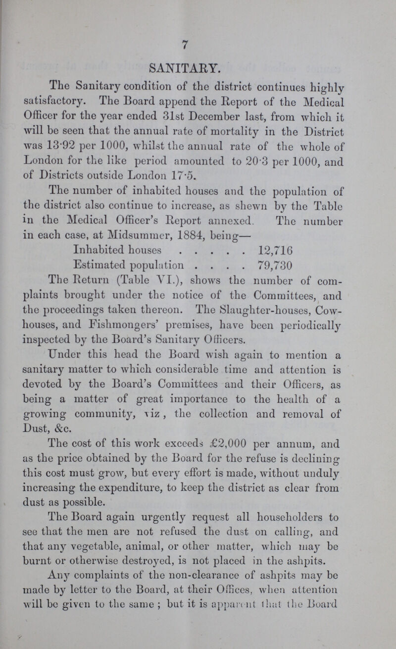 7 SANITARY. The Sanitary condition of the district continues highly satisfactory. The Board append the Report of the Medical Officer for the year ended 31st December last, from which it will be seen that the annual rate of mortality in the District was 1392 per 1000, whilst the annual rate of the whole of London for the like period amounted to 20.3 per 1000, and of Districts outside London 17.5. The number of inhabited houses and the population of the district also continue to increase, as shewn by the Table in the Medical Officer's Report annexed. The number in each case, at Midsummer, 1884, being— Inhabited houses 12,716 Estimated population 79,730 The Return (Table VI.), shows the number of com plaints brought under the notice of the Committees, and the proceedings taken thereon. The Slaughter-houses, Cow houses, and Fishmongers' premises, have been periodically inspected by the Board's Sanitary Officers. Under this head the Board wish again to mention a sanitary matter to which considerable time and attention is devoted by the Board's Committees and their Officers, as being a matter of great importance to the health of a growing community, viz, the collection and removal of Dust, &c. The cost of this work exceeds £2,000 per annum, and as the price obtained by the Board for the refuse is declining this cost must grow, but every effort is made, without unduly increasing the expenditure, to keep the district as clear from dust as possible. The Board again urgently request all householders to see that the men are not refused the dust on calling, and that any vegetable, animal, or other matter, which may be burnt or otherwise destroyed, is not placed in the ashpits. Any complaints of the non-clearance of ashpits may be made by letter to the Board, at their Offices, when attention will be given to the same; but it is apparent that the Board