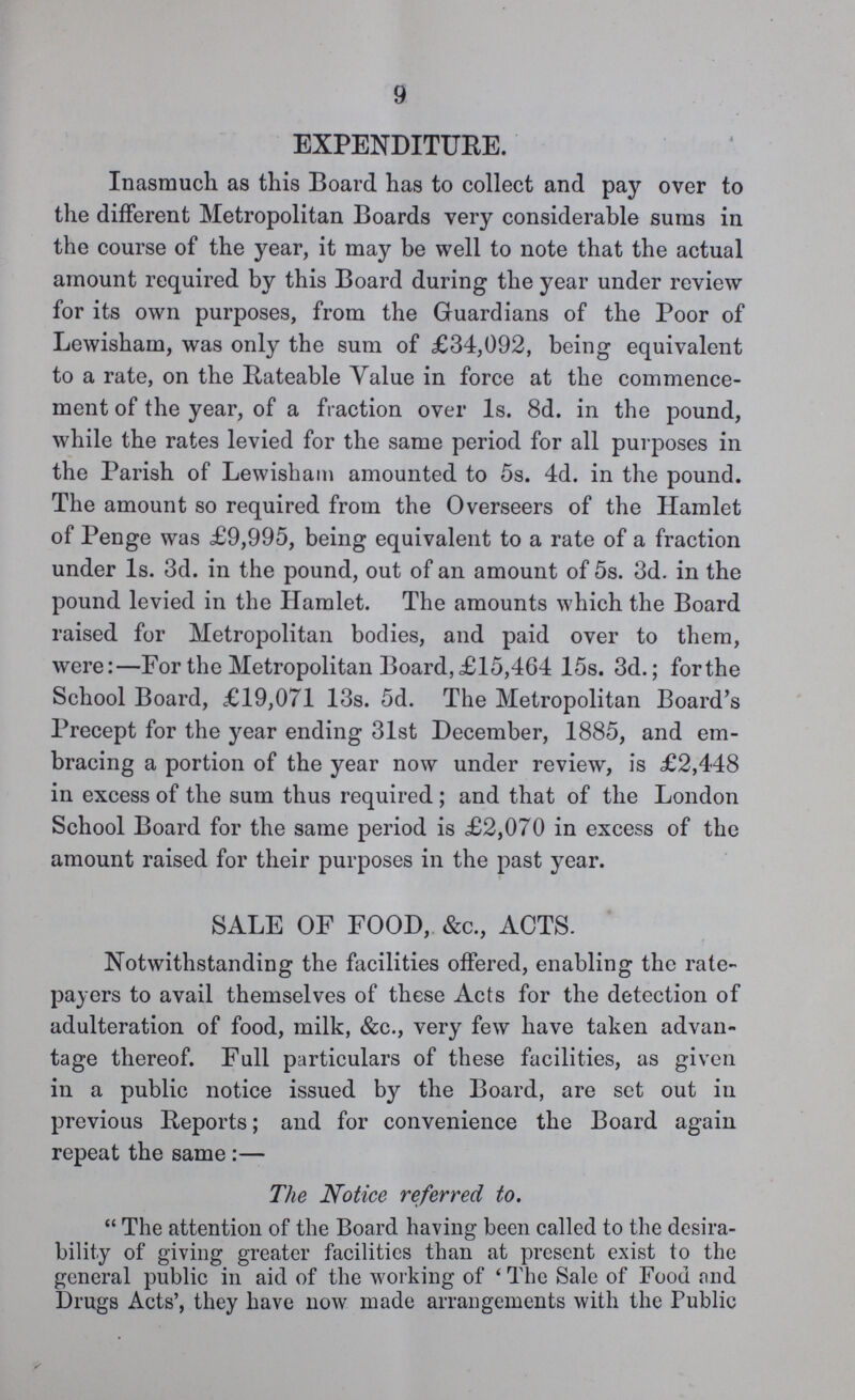 9 EXPENDITURE. Inasmuch as this Board has to collect and pay over to the different Metropolitan Boards very considerable sums in the course of the year, it may be well to note that the actual amount required by this Board during the year under review for its own purposes, from the Guardians of the Poor of Lewisham, was only the sum of £34,092, being equivalent to a rate, on the Rateable Value in force at the commence ment of the year, of a fraction over 1s. 8d. in the pound, while the rates levied for the same period for all purposes in the Parish of Lewisham amounted to 5s. 4d. in the pound. The amount so required from the Overseers of the Hamlet of Penge was £9,995, being equivalent to a rate of a fraction under 1s. 3d. in the pound, out of an amount of 5s. 3d. in the pound levied in the Hamlet. The amounts which the Board raised for Metropolitan bodies, and paid over to them, were:—For the Metropolitan Board, £15,464 15s. 3d.; forthe School Board, £19,071 13s. 5d. The Metropolitan Board's Precept for the year ending 31st December, 1885, and em bracing a portion of the year now under review, is £2,448 in excess of the sum thus required; and that of the London School Board for the same period is £2,070 in excess of the amount raised for their purposes in the past year. SALE OF FOOD, &c., ACTS. Notwithstanding the facilities offered, enabling the rate payers to avail themselves of these Acts for the detection of adulteration of food, milk, &c., very few have taken advan tage thereof. Full particulars of these facilities, as given in a public notice issued by the Board, are set out in previous Reports; and for convenience the Board again repeat the same:— The Notice referred to. The attention of the Board having been called to the desira bility of giving greater facilities than at present exist to the general public in aid of the working of 'The Sale of Food and Drugs Acts', they have now made arrangements with the Public