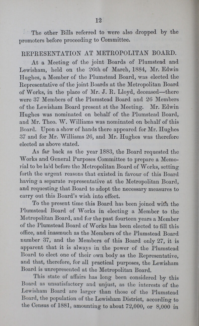 12 The other Bills referred to were also dropped by the promoters before proceeding to Committee. REPRESENTATION AT METROPOLITAN BOARD. At a Meeting of the joint Boards of Plumstead and Lewisham, held on the 26th of March, 1884, Mr. Edwin Hughes, a Member of the Plumstead Board, was elected the Representative of the joint Boards at the Metropolitan Board of Works, in the place of Mr. J. R. Lloyd, deceased—there were 37 Members of the Plumstead Board and 26 Members of the Lewisham Board present at the Meeting. Mr. Edwin Hughes was nominated on behalf of the Plumstead Board, and Mr. Theo. W. Williams was nominated on behalf of this Board. Upon a show of hands there appeared for Mr. Hughes 37 and for Mr. Williams 26, and Mr. Hughes was therefore elected as above stated. As far back as the year 1883, the Board requested the Works and General Purposes Committee to prepare a Memo rial to be laid before the Metropolitan Board of Works, setting forth the urgent reasons that existed in favour of this Board having a separate representative at the Metropolitan Board, and requesting that Board to adopt the necessary measures to carry out this Board's wish into effect. To the present time this Board has been joined with the Plumstead Board of Works in electing a Member to the Metropolitan Board, and fur the past fourteen years a Member of the Plumstead Board of Works has been elected to fill this office, and inasmuch as the Members of the Plumstead Board number 37, and the Members of this Board only 27, it is apparent that it is always in the power of the Plumstead Board to elect one of their own body as the Representative, and that, therefore, for all practical purposes, the Lewisham Board is unrepresented at the Metropolitan Board. This state of affairs has long been considered by this Board as unsatisfactory and unjust, as the interests of the Lewisham Board are larger than those of the Plumstead Board, the population of the Lewisham District, according to the Census of 1881, amounting to about 72,000, or 8,000 in