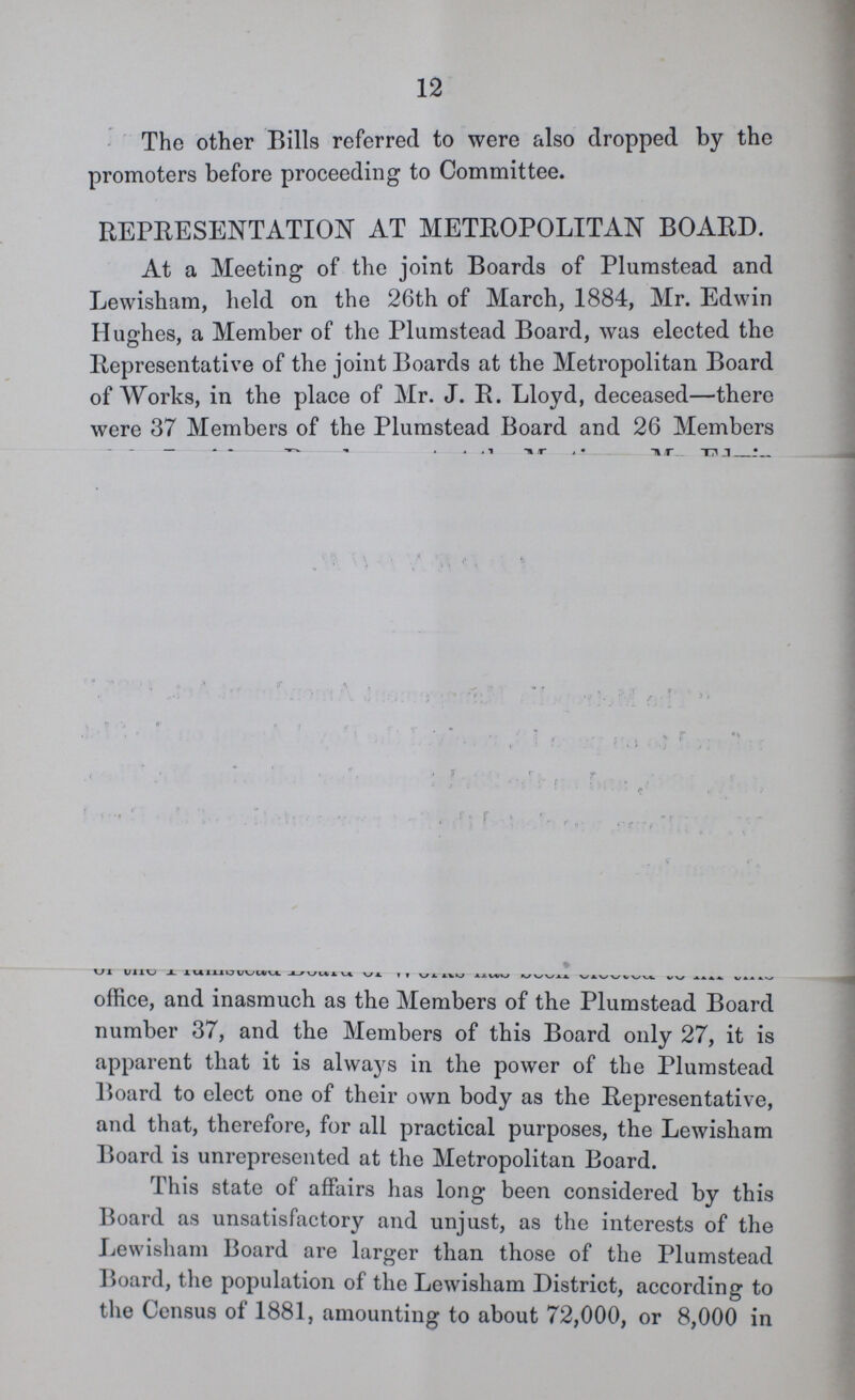 12 The other Bills referred to were also dropped by the promoters before proceeding to Committee. REPRESENTATION AT METROPOLITAN BOARD. At a Meeting of the joint Boards of Plumstead and Lewisham, held on the 26th of March, 1884, Mr. Edwin Hughes, a Member of the Plumstead Board, was elected the Representative of the joint Boards at the Metropolitan Board of Works, in the place of Mr. J. R. Lloyd, deceased—there were 37 Members of the Plumstead Board and 26 Members office, and inasmuch as the Members of the Plumstead Board number 37, and the Members of this Board only 27, it is apparent that it is always in the power of the Plumstead Board to elect one of their own body as the Representative, and that, therefore, for all practical purposes, the Lewisham Board is unrepresented at the Metropolitan Board. This state of affairs has long been considered by this Board as unsatisfactory and unjust, as the interests of the Lewisham Board are larger than those of the Plumstead Board, the population of the Lewisham District, according to the Census of 1881, amounting to about 72,000, or 8,000 in