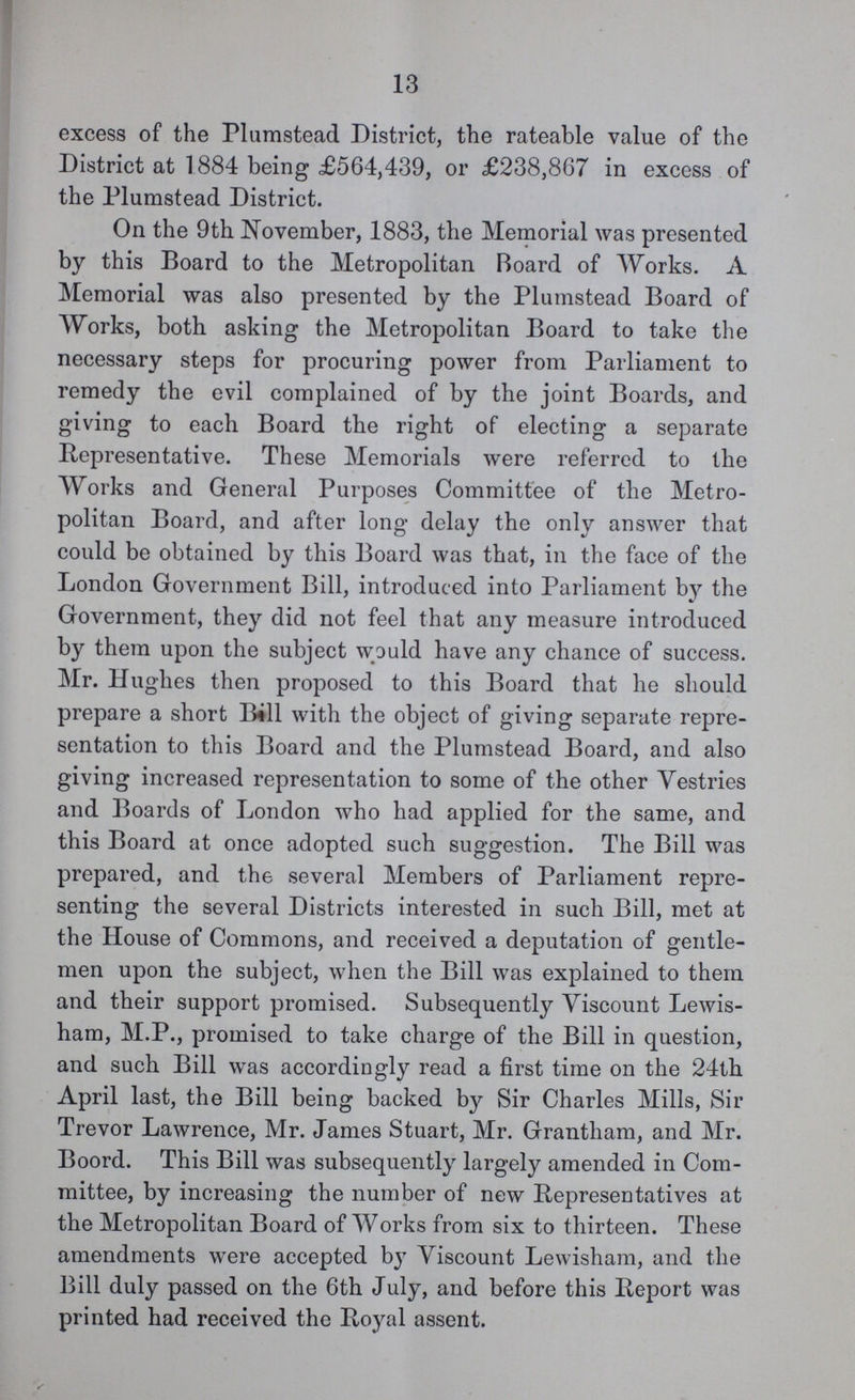 13 excess of the Plumstead District, the rateable value of the District at 1884 being £564,439, or £238,867 in excess of the Plumstead District. On the 9th November, 1883, the Memorial was presented by this Board to the Metropolitan Board of Works. A Memorial was also presented by the Plumstead Board of Works, both asking the Metropolitan Board to take the necessary steps for procuring power from Parliament to remedy the evil complained of by the joint Boards, and giving to each Board the right of electing a separate Representative. These Memorials were referred to the Works and General Purposes Committee of the Metro politan Board, and after long delay the only answer that could be obtained by this Board was that, in the face of the London Government Bill, introduced into Parliament by the Government, they did not feel that any measure introduced by them upon the subject would have any chance of success. Mr. Hughes then proposed to this Board that he should prepare a short Bill with the object of giving separate repre sentation to this Board and the Plumstead Board, and also giving increased representation to some of the other Vestries and Boards of London who had applied for the same, and this Board at once adopted such suggestion. The Bill was prepared, and the several Members of Parliament repre senting the several Districts interested in such Bill, met at the House of Commons, and received a deputation of gentle men upon the subject, when the Bill was explained to them and their support promised. Subsequently Viscount Lewis ham, M.P., promised to take charge of the Bill in question, and such Bill was accordingly read a first time on the 24th April last, the Bill being backed by Sir Charles Mills, Sir Trevor Lawrence, Mr. James Stuart, Mr. Grantham, and Mr. Boord. This Bill was subsequently largely amended in Com mittee, by increasing the number of new Representatives at the Metropolitan Board of Works from six to thirteen. These amendments were accepted by Viscount Lewisham, and the Bill duly passed on the 6th July, and before this Report was printed had received the Royal assent.