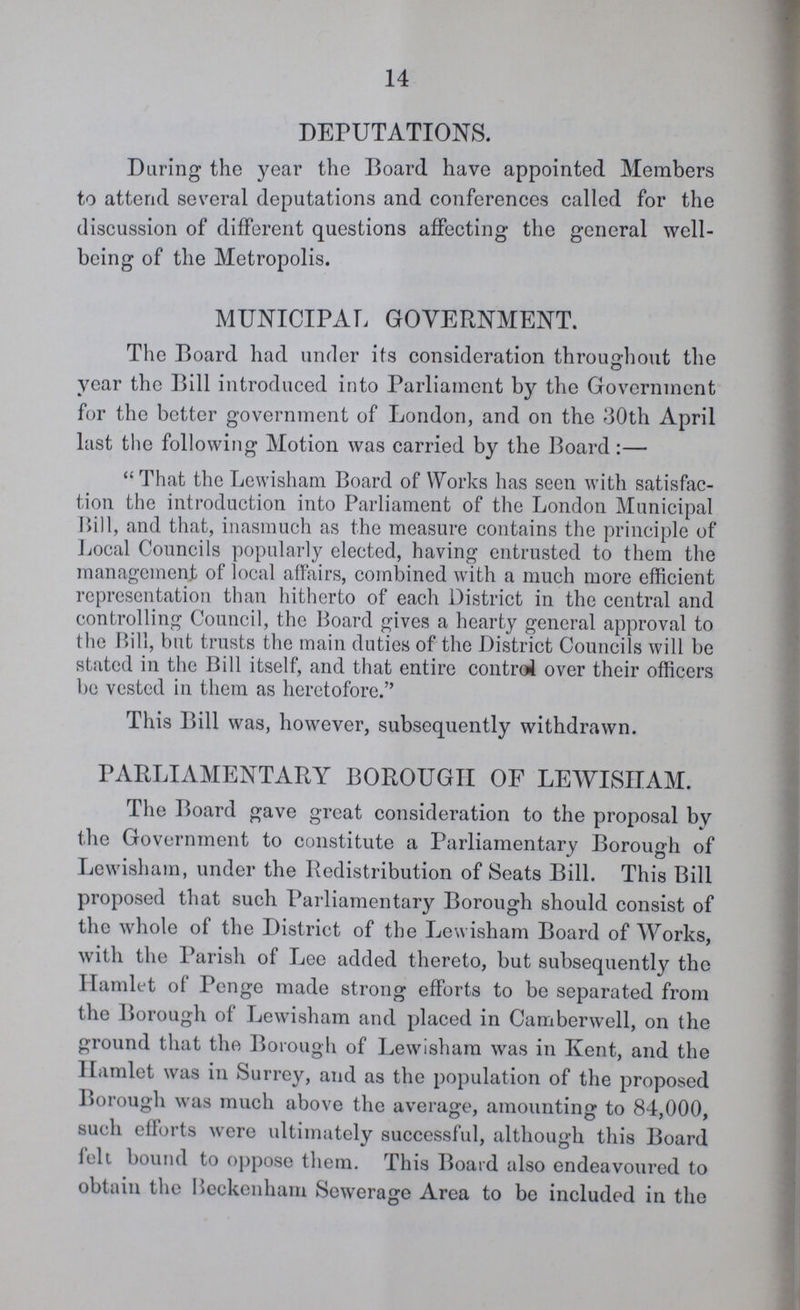 14 DEPUTATIONS. During the year the Board have appointed Members to attend several deputations and conferences called for the discussion of different questions affecting the general well being of the Metropolis. MUNICIPAL GOVERNMENT. The Board had under its consideration throughout the year the Bill introduced into Parliament by the Government for the better government of London, and on the 30th April last the following Motion was carried by the Board:— That the Lewisham Board of Works has seen with satisfac tion the introduction into Parliament of the London Municipal Bill, and that, inasmuch as the measure contains the principle of Local Councils popularly elected, having entrusted to them the management of local affairs, combined with a much more efficient representation than hitherto of each District in the central and controlling Council, the Board gives a hearty general approval to the Bill, but trusts the main duties of the District Councils will be stated in the Bill itself, and that entire control over their officers be vested in them as heretofore. This Bill was, however, subsequently withdrawn. PARLIAMENTARY BOROUGH OF LEWISHAM. The Board gave great consideration to the proposal by the Government to constitute a Parliamentary Borough of Lewisham, under the Redistribution of Seats Bill. This Bill proposed that such Parliamentary Borough should consist of the whole of the District of the Lewisham Board of Works, with the Parish of Lee added thereto, but subsequently the Hamlet of Penge made strong efforts to be separated from the Borough of Lewisham and placed in Camberwell, on the ground that the Borough of Lewisham was in Kent, and the Hamlet was in Surrey, and as the population of the proposed Borough was much above the average, amounting to 84,000, such efforts were ultimately successful, although this Board felt bound to oppose them. This Board also endeavoured to obtain the Reekcnham Sewerage Area to be included in the