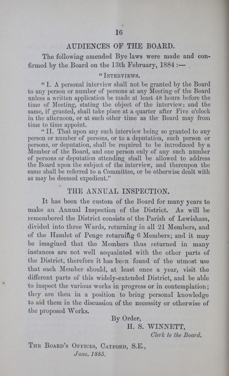 16 AUDIENCES OF THE BOARD. The following amended Bye laws were made and con firmed by the Board on the 13th February, 1884:—  Interviews. I. A personal interview shall not be granted by the Board to any person or number of persons at any Meeting of the Board unless a written application be made at least 48 hours before the time of Meeting, stating the object of the interview; and the same, if granted, shall take place at a quarter after Five o'clock in the afternoon, or at such other time as the Board may from time to time appoint. II. That upon any such interview being so granted to any person or number of persons, or to a deputation, such person or persons, or deputation, shall be required to be introduced by a Member of the Board, and one person only of any such number of persons or deputation attending shall be allowed to address the Board upon the subject of the interview, and thereupon the same shall be referred to a Committee, or be otherwise dealt with as may be deemed expedient. THE ANNUAL INSPECTION. It has been the custom of the Board for many years to make an Annual Inspection of the District. As will be remembered the District consists of the Parish of Lewisham, divided into three Wards, returning in all 21 Members, and of the Hamlet of Penge returning 6 Members; and it may be imagined that the Members thus returned in many instances are not well acquainted with the other parts of the District, therefore it has been found of the utmost use that each Member should, at least once a year, visit the different parts of this widely-extended District, and be able to inspect the various works in progress or in contemplation; they are then in a position to bring personal knowledge to aid them in the discussion of the necessity or otherwise of the proposed Works. By Order, H. S. WINNETT, Clerk to the Board. The Board's Offices, Catford, S.E., June, 1885.