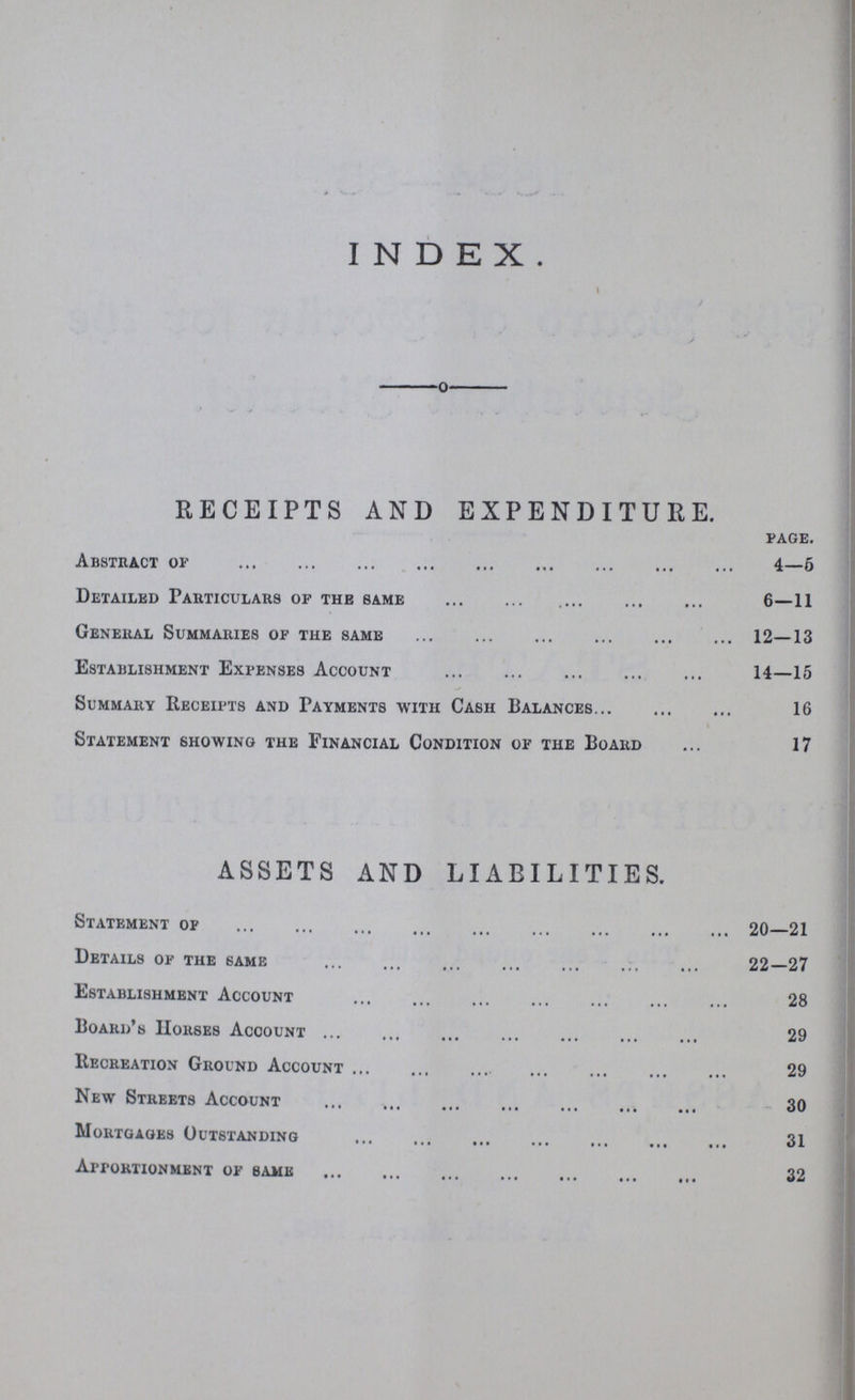 INDEX RECEIPTS AND EXPENDITURE. page. Abstract or 4—5 Detailed Particulars of the same 6—11 General Summaries of the same 12—13 Establishment Expenses Account 14—15 Summary Receipts and Payments with Cash Balances 16 Statement showing the Financial Condition of the Board 17 ASSETS AND LIABILITIES. Statement of 20—21 Details of the same 22—27 Establishment Account 28 Board's Horses Account 29 Recreation Ground Account 29 New Streets Account 30 Mortgages Outstanding 31 Apportionment of same 32