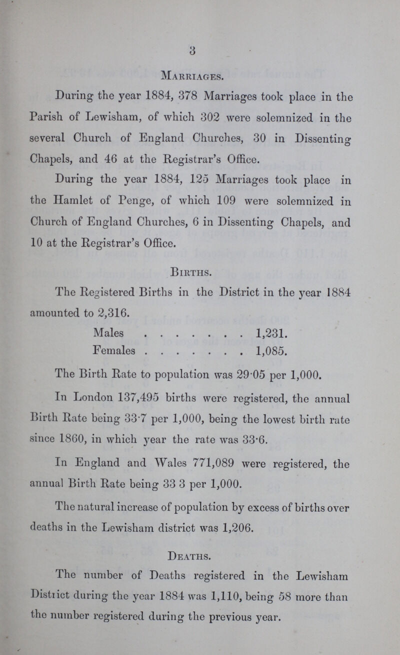 3 Marriages. During the year 1884, 378 Marriages took place in the Parish of Lewisham, of which 302 were solemnized in the several Church of England Churches, 30 in Dissenting Chapels, and 46 at the Registrar's Office. During the year 1884, 125 Marriages took place in the Hamlet of Penge, of which 109 were solemnized in Church of England Churches, 6 in Dissenting Chapels, and 10 at the Registrar's Office. Births. The Registered Births in the District in the year 1884 amounted to 2,316. Males 1,231. Females 1,085. The Birth Rate to population was 29 05 per 1,000. In London 137,495 births were registered, the annual Birth Rate being- 33.7 per 1,000, being the lowest birth rate since 1860, in which year the rate was 33.6. In England and Wales 771,089 were registered, the annual Birth Rate being 33 3 per 1,000. The natural increase of population by excess of births over deaths in the Lewisham district was 1,206. Deaths. The number of Deaths registered in the Lewisham District during the year 1884 was 1,110, being 58 more than the number registered during the previous year.