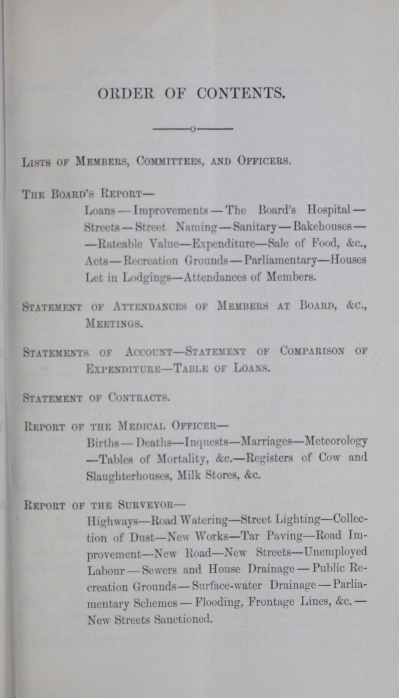 ORDER OF CONTENTS. Lists of Members, Committees, and Officers. The Board's Report— Loans — Improvements — The Hoard's Hospital — Streets — Street Naming—Sanitary — Bakehouses— —Rateable Value—Expenditure—Sale of Food, &c., Acta— Recreation Grounds—Parliamentary—Houses Let in Lodgings—Attendances of Members. Statement of Attendances of Members at Board, &c., Meetings. Statements of Account—Statement of Comparison of Expenditure—Table of Loans. Statement of Contracts. Report of the Medical Officer— Births— Deaths—Inquests—Marriages—Meteorology —Tables of Mortality, &c.—Registers of Cow and Slaughterhouses, Milk Stores, &c. Report of the Surveyor— Highways—Road Watering—Street Lighting—Collec tion of Dust—New Works—Tar Paving—Road Im provement—New Road—New Streets—Unemployed Labour — Sewers and House Drainage — Public Re creation Grounds—Surface-water Drainage — Parlia mentary Schemes—Flooding, Frontage Lines, &e.— New Streets Sanctioned.