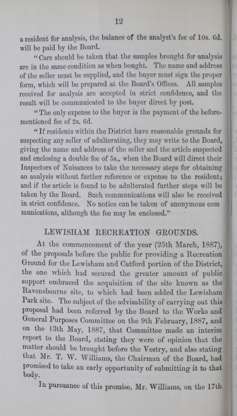 12 a resident for analysis, the balance of the analyst's fee of 10s. Gd. will be paid by the Board. Care should be taken that the samples brought for analysis are in the same condition as when bought. The name and address of the seller must be supplied, and the buyer must sign the proper form, which will be prepared at the Board's Offices. All samples received for analysis arc accepted in strict confidence, and the result will be communicated to the buyer direct by post. The only expense to the buyer is the payment of the before mentioned fee of 2s. 6d. If residents within the District have reasonable grounds for suspecting any seller of adulterating, they may write to the Board, giving the name and address of the seller and the article suspected and enclosing a double fee of 5s., when the Board will direct their Inspectors of Nuisances to take the necessary steps for obtaining an analysis without further reference or expense to the resident; and if the article is found to be adulterated further steps will be taken by the Board. Such communications will also be received in strict confidence. No notice can be taken of anonymous com munications, although the fee may be enclosed. LEWISHAM RECREATION GROUNDS. At the commencement of the year (25th March, 1887), of the proposals before the public for providing a Recreation Ground for the Lewisham and Catford portion of the District, the one which had secured the greater amount of public support embraced the acquisition of the site known as the Ravensbourne site, to which had been added the Lewisham Park site. The subject of the advisability of carrying out this proposal had been referred by the Board to the Works and General Purposes Committee on the 9th February, 1887, and on the 13th May, 1887, that Committee made an interim report to the Board, stating they were of opinion that the matter should be brought before the Vestry, and also stating that Mr. T. W. Williams, the Chairman of the Board, had promised to take an early opportunity of submitting it to that body. In pursuance of this promise, Mr. Williams, on the 17th