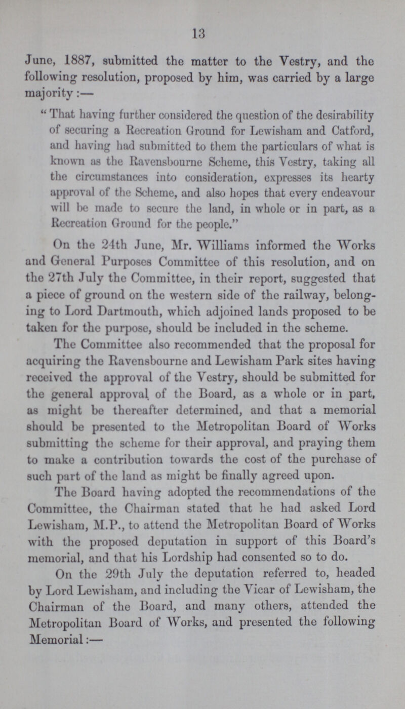13 June, 1887, submitted the matter to the Vestry, and the following resolution, proposed by him, was carried by a large majority:— That having further considered the question of the desirability of securing a Recreation Ground for Lewisham and Catford, and having had submitted to them the particulars of what is known as the Ravensbourne Scheme, this Vestry, taking all the circumstances into consideration, expresses its hearty approval of the Scheme, and also hopes that every endeavour will be made to secure the land, in whole or in part, as a Recreation Ground for the people. On the 24th June, Mr. Williams informed the Works and General Purposes Committee of this resolution, and on the 27th July the Committee, in their report, suggested that a piece of ground on the western side of the railway, belong ing to Lord Dartmouth, which adjoined lands proposed to be taken for the purpose, should be included in the scheme. The Committee also recommended that the proposal for acquiring the Ravensbourne and Lewisham Park sites having received the approval of the Vestry, should be submitted for the general approval of the Board, as a whole or in part, as might be thereafter determined, and that a memorial should be presented to the Metropolitan Board of Works submitting the scheme for their approval, and praying them to make a contribution towards the cost of the purchase of such part of the land as might be finally agreed upon. The Board having adopted the recommendations of the Committee, the Chairman stated that he had asked Lord Lewisham, M.P., to attend the Metropolitan Board of Works with the proposed deputation in support of this Board's memorial, and that his Lordship had consented so to do. On the 29th July the deputation referred to, headed by Lord Lewisham, and including the Vicar of Lewisham, the Chairman of the Board, and many others, attended the Metropolitan Board of Works, and presented the following Memorial:—
