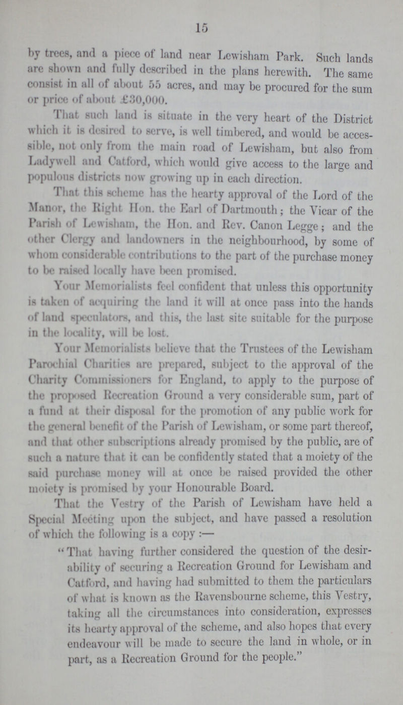 15 by trees, and a piece of land near Lewisham Park. Such lands are shown and fully described in the plans herewith. The same consist in all of about 55 acres, and may be procured for the sum or price of about £30,000. That such land is situate in the very heart of the District which it is desired to serve, is well timbered, and would be acces sible, not only from the main road of Lewisham, but also from Ladywell and Catford, which would give access to the large and populous districts now growing up in each direction. That this scheme has the hearty approval of the Lord of the Manor, the Right Hon. the Earl of Dartmouth; the Vicar of the Parish of Lewisham, the Hon. and Rev. Canon Legge; and the Other Clergy and landowners in the neighbourhood, by some of whom considerable contributions to the part of the purchase money to be raised locally have been promised. Your Memorialists feel confident that unless this opportunity is taken of acquiring the land it will at once pass into the hands of laud speculator-, and this, the last site suitable for the purpose in the locality, will be lost. Your Memorialists believe that the Trustees of the Lewisham Parochial Charities are prepared, subject to the approval of the Charity Commissioners for England, to apply to the purpose of the proposed Recreation Ground a very considerable sum, part of a fund at their disposal for the promotion of any public work for the general benefit of the Parish of Lewisham, or some part thereof, and that other subscript inns already promised by the public, are of such a nature that it can Ik; confidently stated that a moiety of the said purchase money will at once be raised provided the other moiety is promised by your Honourable Board. That the Vestry of the Parish of Lewisham have held a Special Meeting upon the subject, and have passed a resolution of which the following is a copy:— That having further considered the question of the desir ability of securing a Recreation Ground for Lewisham and Catford, and having had submitted to them the particulars of w hat is known as the Ravensbourne scheme, this Vestry, taking all the circumstances into consideration, expresses its hearty approval of the scheme, and also hopes that every endeavour w ill be made to secure the land in whole, or in part, as a Recreation Ground for the people.
