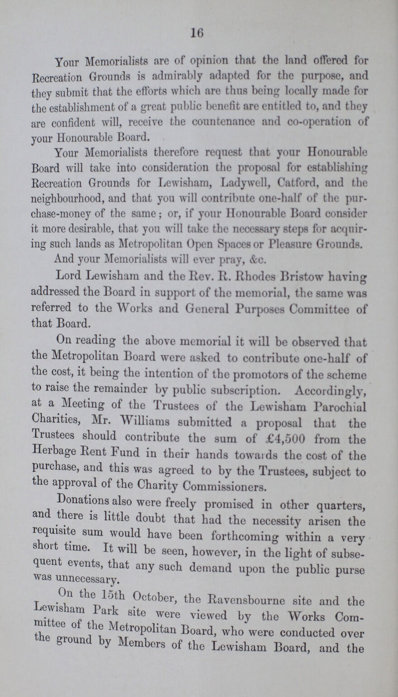 16 Your Memorialists are of opinion that the land offered for Recreation Grounds is admirably adapted for the purpose, and they submit that the efforts which are thus being locally made for the establishment of a great public benefit are entitled to, and they are confident will, receive the countenance and co-opcration of your Honourable Board. Your Memorialists therefore request that your Honourable Board will take into consideration the proposal for establishig Recreation Grounds for Lewisham, Ladywell, Catford, and the neighbourhood, and that you will contribute one-half of the pur chase-money of the same; or, if your Honourable Board consider it more desirable, that you will take the necessary steps for acquir ing such lands as Metropolitan Open Spaces or Pleasure Grounds. And your Memorialists will ever pray, &c. Lord Lewisham and the Rev. II. Rhodes Bristow having addressed the Board in support of the memorial, the same was referred to the Works and General Purposes Committee of that Board. On reading the above memorial it will be observed that the Metropolitan Board were asked to contribute one-half of the cost, it being the intention of the promotors of the scheme to raise the remainder by public subscription. Accordingly, at a Meeting of the Trustees of the Lewisham Parochial Charities, Mr. Williams submitted a proposal that the Trustees should contribute the sum of £4,500 from the Herbage Rent Fund in their hands towards the cost of the purchase, and this was agreed to by the Trustees, subject to the approval of the Charity Commissioners. Donations also were freely promised in other quarters, and there is little doubt that had the necessity arisen the requisite sum would have been forthcoming within a very short time. It will be seen, however, in the light of subse quent events, that any such demand upon the public purse was unnecessary. On the loth October, the Ravensbourne site and the Lewisham Park site were viewed by the Works Com mittee of the Metropolitan Board, who were conducted over the ground by Members of the Lewisham Board, and the