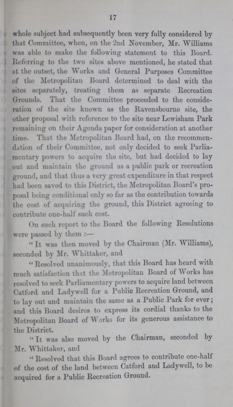 17 whole subject had subsequently been very fully considered by that Committee, when, on the 2nd November, Mr. Williams was able to make the following statement to this Board. Referring to the two sites above mentioned, he stated that at the outset, the Works and General Purposes Committee of the Metropolitan Board determined to deal with the sites separately, treating them as separate Recreation Grounds. That the Committee proceeded to the conside ration of the site known as the Ravensbourne site, the other proposal with reference to the site near Lewisham Park remaining on their Agenda paper for consideration at another time. That the Metropolitan Board had, on the recommen dation of their Committee, not only decided to seek Parlia mentary powers to acquire the site, but had decided to lay out and maintain the ground as a public park or recreation ground, and that thus a very great expenditure in that respect had been saved to this District, the Metropolitan Board's pro posal th ing conditional only so far as the contribution towards the cost of acquiring the ground, this District agreeing to contribute one-half such cost. On such report to the Board the following Resolutions were passed by them:— It was then moved by the Chairman (Mr. Williams), seconded by Mr. Whittaker, and  Resolved unanimously, that this Board has heard with much satisfaction th it the Metropolitan Board of Works has resolved to -eek Parliamentary powers to acquire land between Catford and Ladywell for a Public Recreation Ground, and «/ to lay out and maintain the same as a Public Park for ever; and this Board desires to express its cordial thanks to the Metropolitan Board of Works for its generous assistance to the District. It was also moved by the Chairman, seconded by Mr. Whittaker, and Resolved that this Board agrees to contribute one-half of the cost of the land between Catford and Ladywell, to be acquired for a Public Recreation Ground.