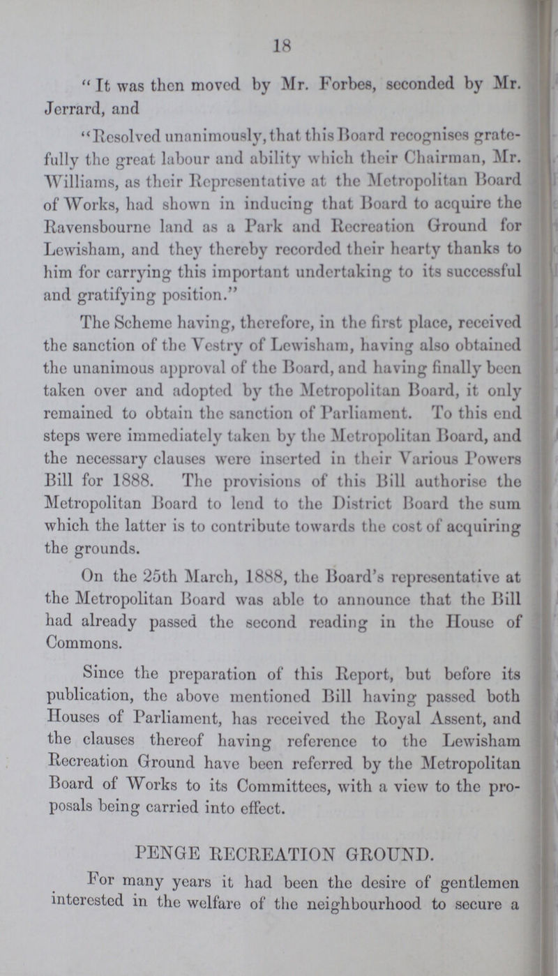 18 It was then moved by Mr. Forbes, seconded by Mr. Jcrrard, and ''Resolved unanimously, that this Board recognises grate fully the great labour and ability which their Chairman, Mr. Williams, as their Representative at the Metropolitan Board of Works, had shown in inducing that Board to acquire the Ravensbourne land as a Park and Recreation Ground for Lewisham, and they thereby recorded their hearty thanks to him for carrying this important undertaking to its successful and gratifying position. The Scheme having, therefore, in the first place, received the sanction of the Vestry of Lewisham, having also obtained the unanimous approval of the Board, and having finally been taken over and adopted by the Metropolitan Board, it only remained to obtain the sanction of Parliament. To this end steps were immediately taken by the Metropolitan Board, and the necessary clauses were inserted in their Various Powers Bill for 1888. The provisions of this Bill authorise the Metropolitan Board to lend to the District Board the sum which the latter is to contribute towards the cost of acquiring the grounds. On the 25th March, 1888, the Board's representative at the Metropolitan Board was able to announce that the Bill had already passed the second reading in the House of Commons. Since the preparation of this Report, but before its publication, the above mentioned Bill having passed both Houses of Parliament, has received the Royal Assent, and the clauses thereof having reference to the Lewisham Recreation Ground have been referred by the Metropolitan Board of Works to its Committees, with a view to the pro posals being carried into effect. PENGE RECREATION GROUND. For many years it had been the desire of gentlemen interested in the welfare of the neighbourhood to secure a