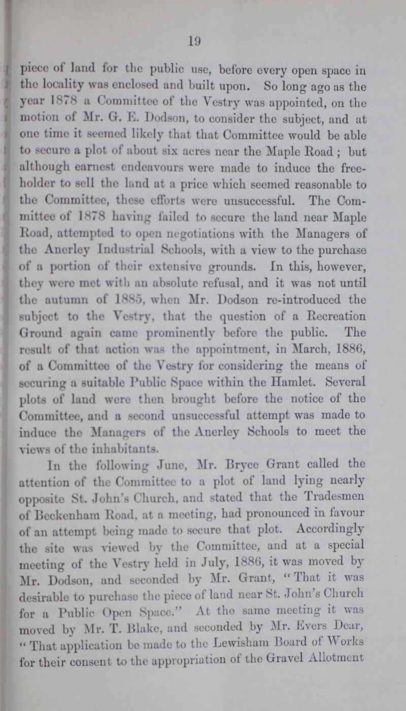 19 piece of land for the public use, before every open space in the locality was enclosed and built upon. So long ago as the year 1878 a Committee of the Vestry was appointed, on the motion of Mr. G. E. Dodson, to consider the subject, and at one time it seemed likely that that Committee would be able to secure a plot of about six acres near the Maple Road ; but although earnest endeavours were made to induce the free holder to sell the land at a price which seemed reasonable to the Committee, these efforts were unsuccessful. The Com mittee of 1878 having failed to secure the land near Maple Road, attempted to open negotiations with the Managers of the Anerley Industrial Schools, with a view to the purchase of a portion of their extensive grounds. In this, however, they were met with an absolute refusal, and it was not until the autumn of 1885, when Mr. Dodson re-introduced the subject to the Vestry, that the question of a Recreation Ground again came prominently before the public. The result of that action was the appointment, in March, 1886, of a Committee of the Vestry for considering the means of securing a suitable Public Space within the Hamlet. Several plots of laud were then brought before the notice of the Committee, and a second unsuccessful attempt was made to induce the Managers of the Anerley Schools to meet the views of the inhabitants. In the following June, Mr. Bryce Grant called the attention of the Committee to a plot of land lying nearly opposite St. John's Church, and stated that the Tradesmen of Beckenhain Road, at a meeting, had pronounced in favour of an attempt being made to secure that plot. Accordingly the site was viewed by the Committee, and at a special meeting of the Vestry held in July, 1886, it was moved by Mr. Dodson, and seconded by Mr. Grant, That it was desirable to purchase the piece of land near St. John s Church for a Public Open Space. At the same meeting it was moved by Mr. T. Blake, and seconded by Mr. Evers Dear,  That application be made to the Lewisham Board ot W orks for their consent to the appropriation of the Gravel Allotment