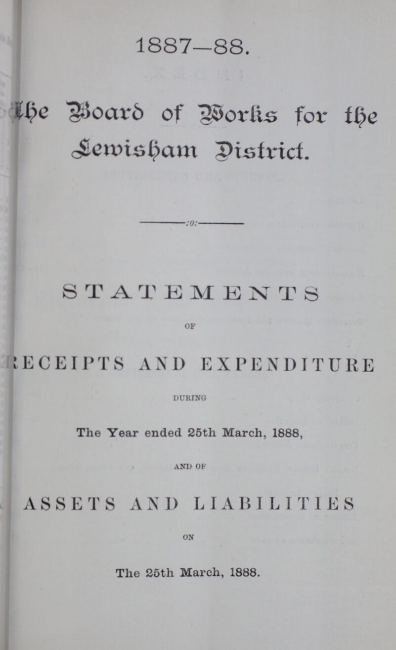 1887—88. The board of works for the Lemisham district. STATEMENTS OF Receipts and expenditure DURING The Year ended 25th March, 1888, AND OF ASSETS AND LIABILITIES ON The 25th March, 1888.