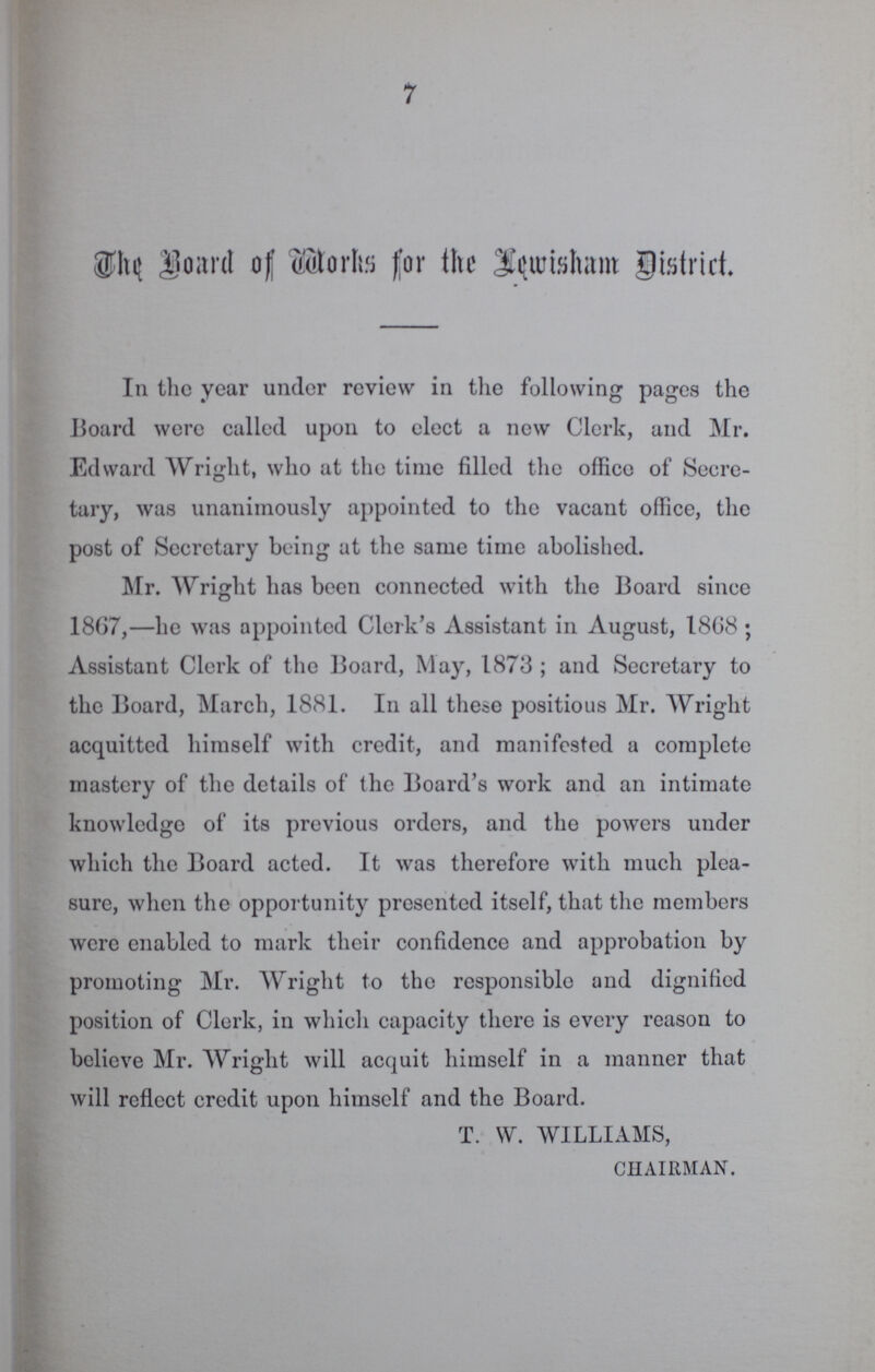 7 The Board of Works for the Lewisham district. In the year under review in the following pages the Board were called upon to elect a new Clerk, and Mr. Edward Wright, who at the time filled the office of Secre tary, was unanimously appointed to the vacant office, the post of Secretary being at the same time abolished. Mr. Wright has been connected with the Board since 18G7,—he was appointed Clerk's Assistant in August, 1868; Assistant Clerk of the Board, May, 1873; and Secretary to the Board, March, 1881. In all these positions Mr. Wright acquitted himself with credit, and manifested a complete mastery of the details of the Board's work and an intimate knowledge of its previous orders, and the powers under which the Board acted. It was therefore with much plea sure, when the opportunity presented itself, that the members were enabled to mark their confidence and approbation by promoting Mr. Wright to the responsible and dignified position of Clerk, in which capacity there is every reason to believe Mr. Wright will acquit himself in a manner that will reflect credit upon himself and the Board. T. W. WILLIAMS, CHAIRMAN.