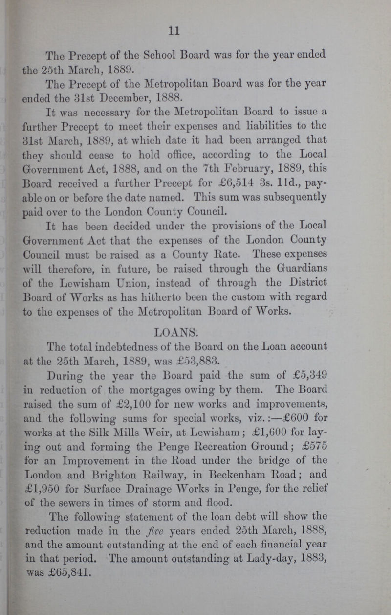 11 The Precept of the School Board was for the year ended the 25th March, 1889. The Precept of the Metropolitan Board was for the year ended the 31st December, 1888. It was necessary for the Metropolitan Board to issue a further Precept to meet their expenses and liabilities to the 31st March, 1889, at which date it had been arranged that they should cease to hold office, according to the Local Government Act, 1888, and on the 7th February, 1889, this Board received a further Precept for £6,514 3s. lId., pay able on or before the date named. This sum was subsequently paid over to the London County Council. It has been decided under the provisions of the Local Government Act that the expenses of the London County Council must be raised as a County Rate. These expenses will therefore, in future, be raised through the Guardians of the Lewisham Union, instead of through the District Board of Works as has hitherto been the custom with regard to the expenses of the Metropolitan Board of Works. LOANS. The total indebtedness of the Board on the Loan account at the 25th March, 1889, was £53,883. During the year the Board paid the sum of £5,349 in reduction of the mortgages owing by them. The Board raised the sum of £2,100 for new works and improvements, and the following sums for special works, viz.:—£600 for works at the Silk Mills Weir, at Lewisham; £1,600 for lay ing out and forming the Penge Recreation Ground; £575 for an Improvement in the Road under the bridge of the London and Brighton Railway, in Beckenham Road; and £1,950 for Surface Drainage Works in Penge, for the relief of the sewers in times of storm and flood. The following statement of the loan debt will show the reduction made in the five years ended 25th March, 1888, and the amount outstanding at the end of each financial year in that period. The amount outstanding at Lady-day, 1883, was £65,841.