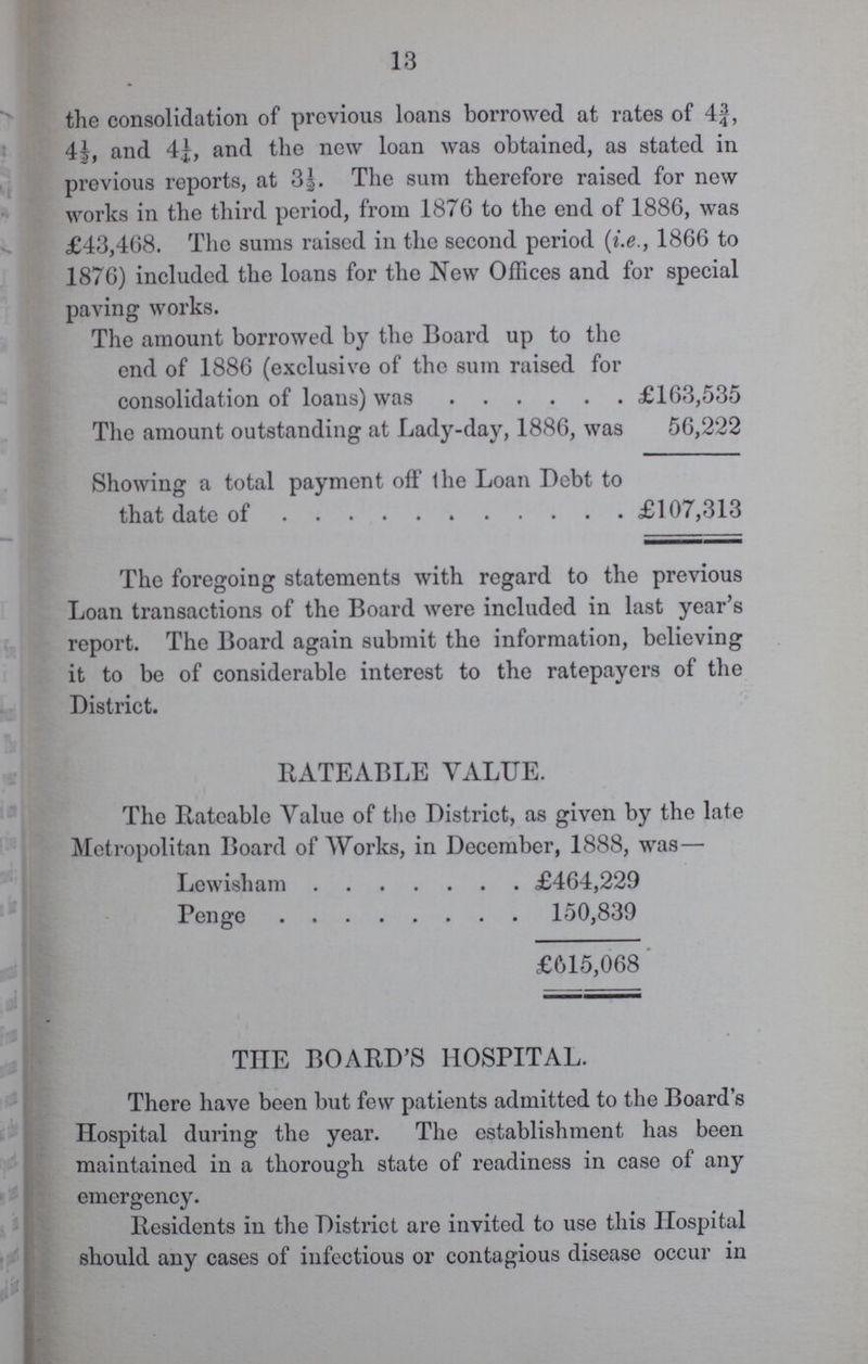 13 the consolidation of previous loans borrowed at rates of 4¾, 4½, and 4¼, and the new loan was obtained, as stated in previous reports, at 3½. The sum therefore raised for new works in the third period, from 1876 to the end of 1886, was £43,468. The sums raised in the second period (i.e., 1866 to 1876) included the loans for the New Offices and for special paving works. The amount borrowed by the Board up to the end of 1886 (exclusive of the sum raised for consolidation of loans) was £163,535 The amount outstanding at Lady-day, 1886, was 56,222 Showing a total payment off the Loan Debt to that date of £107,313 The foregoing statements with regard to the previous Loan transactions of the Board were included in last year's report. The Board again submit the information, believing it to be of considerable interest to the ratepayers of the District. RATEABLE VALUE. The Rateable Value of the District, as given by the late Metropolitan Board of Works, in December, 1888, was— Lewisham £464,229 Penge 150,839 £615,068 THE BOARD'S HOSPITAL. There have been but few patients admitted to the Board's Hospital during the year. The establishment has been maintained in a thorough state of readiness in case of any emergency. Residents in the District are invited to use this Hospital should any cases of infectious or contagious disease occur in