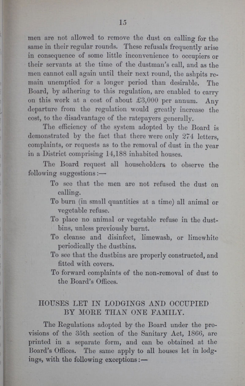 15 men are not allowed to remove the dust on calling for the same in their regular rounds. These refusals frequently arise in consequence of some little inconvenience to occupiers or their servants at the time of the dustman's call, and as the men cannot call again until their next round, the ashpits re main unemptied for a longer period than desirable. The Board, by adhering to this regulation, are enabled to carry on this work at a cost of about £3,000 per annum. Any departure from the regulation would greatly increase the cost, to the disadvantage of the ratepayers generally. The efficiency of the system adopted by the Board is demonstrated by the fact that there were only 274 letters, complaints, or requests as to the removal of dust in the year in a District comprising 14,188 inhabited houses. The Board request all householders to observe the following suggestions:— To see that the men are not refused the dust on calling. To burn (in small quantities at a time) all animal or vegetable refuse. To place no animal or vegetable refuse in the dust bins, unless previously burnt. To cleanse and disinfect, limewash, or liraewhite periodically the dustbins. To see that the dustbins are properly constructed, and fitted with covers. To forward complaints of the non-removal of dust to the Board's Offices. HOUSES LET IN LODGINGS AND OCCUPIED BY MORE THAN ONE FAMILY. The Regulations adopted by the Board under the pro visions of the 35th section of the Sanitary Act, 1866, arc printed in a separate form, and can be obtained at the Board's Offices. The same apply to all houses let in lodg ings, with the following exceptions:—
