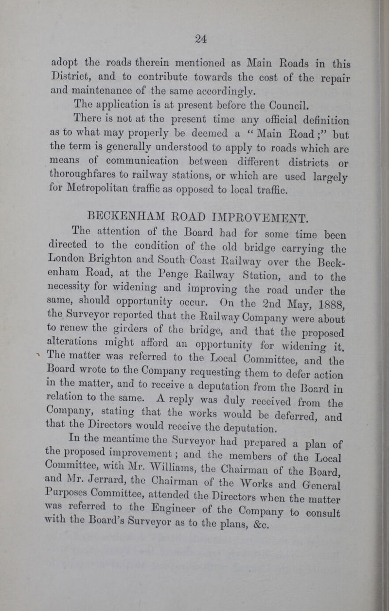 24 adopt the roads therein mentioned as Main Roads in this District, and to contribute towards the cost of the repair and maintenance of the same accordingly. The application is at present before the Council. There is not at the present time any official definition as to what may properly be deemed a Main Road but the term is generally understood to apply to roads which are means of communication between different districts or thoroughfares to railway stations, or which are used largely for Metropolitan traffic as opposed to local traffic. BECKENHAM ROAD IMPROVEMENT. The attention of the Board had for some time been directed to the condition of the old bridge carrying the London Brighton and South Coast Railway over the Beck enham Road, at the Penge Railway Station, and to the necessity for widening and improving the road under the same, should opportunity occur. On the 2nd May, 1888, the Surveyor reported that the Railway Company were about to renew the girders of the bridge, and that the proposed alterations might afford an opportunity for widening it. The matter was referred to the Local Committee, and the Board wrote to the Company requesting them to defer action in the matter, and to receive a deputation from the Board in relation to the same. A reply was duly received from the Company, stating that the works would be deferred, and that the Directors would receive the deputation. In the meantime the Surveyor had prepared a plan of the proposed improvement; and the members of the Local Committee, with Mr. Williams, the Chairman of the Board, and Mr. Jerrard, the Chairman of the Works and General Purposes Committee, attended the Directors when the matter was referred to the Engineer of the Company to consult with the Board's Surveyor as to the plans, &c.