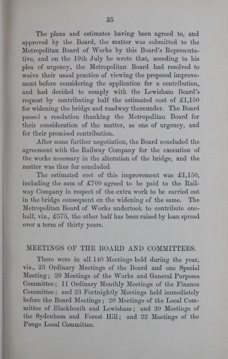 25 The plans and estimates having been agreed to, and approved by the Board, the matter was submitted to the Metropolitan Board of Works by this Board's Representa tive, and on the 19th July he wrote that, acceding to his plea of urgency, the Metropolitan Board had resolved to waive their usual practice of viewing the proposed improve ment before considering the application for a contribution, and had decided to comply with the Le wish am Board's request by contributing half the estimated cost of £1,150 for widening the bridge and roadway thereunder. The Board passed a resolution thanking the Metropolitan Board for their consideration of the matter, as one of urgency, and for their promised contribution. After some further negotiation, the Board concluded the agreement with the Railway Company for the execution of the works necessary in the alteration of the bridge, and the matter was thus far concluded. The estimated cost of this improvement was £1,150, including the sum of £700 agreed to be paid to the Rail way Company in respect of the extra work to be carried out in the bridge consequent on the widening of the same. The Metropolitan Board of Works undertook to contribute one half, viz., £575, the other half has been raised by loan spread over a term of thirty years. MEETINGS OF THE BOARD AND COMMITTEES. There were in all 140 Meetings held during the year, viz., 23 Ordinary Meetings of the Board and one Special Meeting; 20 Meetings of the Works and General Purposes Committee; 11 Ordinary Monthly Meetings of the Finance Committee; and 23 Fortnightly Meetings held immediately before the Board Meetings; 20 Meetings of the Local Com mittee of Blackheath and Lewisham; and 20 Meetings of the Sydenham and Forest Hill; and 22 Meetings of the Penge Local Committee.