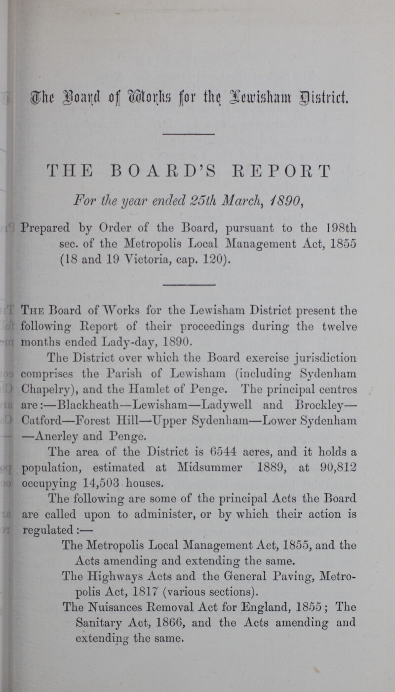 The Board of Works for the Lewisham District. THE BOARD'S REPORT For the year ended 25th March, 1890, Prepared by Order of the Board, pursuant to the 198th sec. of the Metropolis Local Management Act, 1855 (18 and 19 Victoria, cap. 120). The Board of Works for the Lewisham District present the following Report of their proceedings during the twelve months ended Lady-day, 1890. The District over which the Board exercise jurisdiction comprises the Parish of Lewisham (including Sydenham Chapelry), and the Hamlet of Penge. The principal centres are:—Blackheath—Lewisham—Ladywell and Brockley— Catford—Forest Hill—Upper Sydenham—Lower Sydenham —Anerley and Penge. The area of the District is 6544 acres, and it holds a population, estimated at Midsummer 1889, at 90,812 occupying 14,503 houses. The following are some of the principal Acts the Board are called upon to administer, or by which their action is regulated:— The Metropolis Local Management Act, 1855, and the Acts amending and extending the same. The Highways Acts and the General Paving, Metro polis Act, 1817 (various sections). The Nuisances Removal Act for England, 1855; The Sanitary Act, 1866, and the Acts amending and extending the same.