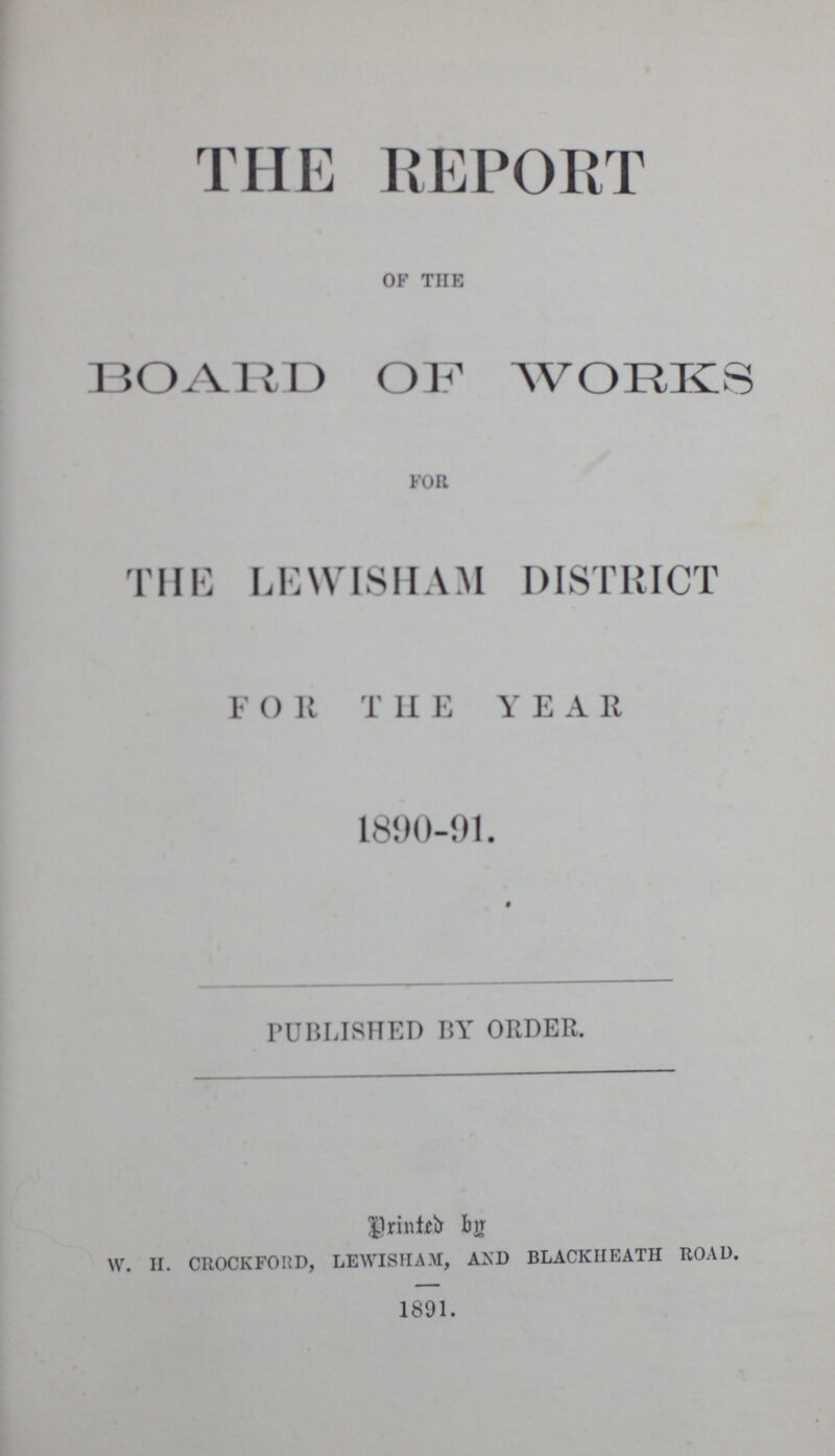 THE REPORT of the BOARD OF WORKS for THE LEWISHAM DISTRICT FOR THE YEAR 1890-91. PUBLISHED BY ORDER. Printed by w. h. crockford, lewisham, and blackheath road. 1891.