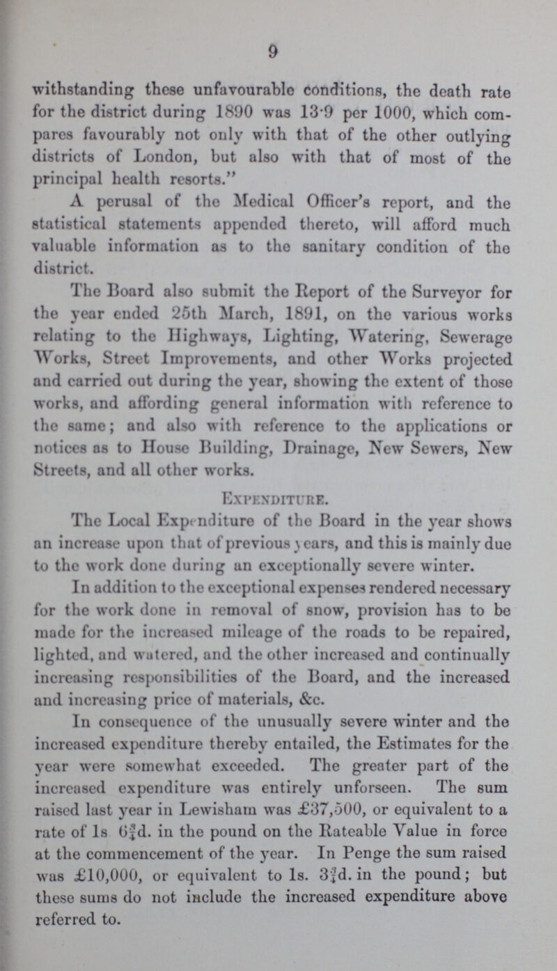 9 withstanding these unfavourable conditions, the death rate for the district during 1890 was 13.9 per 1000, which com pares favourably not only with that of the other outlying districts of London, but also with that of most of the principal health resorts. A perusal of the Medical Officer's report, and the statistical statements appended thereto, will afford much valuable information as to the sanitary condition of the district. The Board also submit the Report of the Surveyor for the year ended 25th March, 1891, on the various works relating to the Highways, Lighting, Watering, Sewerage Works, Street Improvements, and other Works projected and carried out during the year, showing the extent of those works, and affording general information with reference to the same; and also with reference to the applications or notices as to House Building, Drainage, New Sewers, New Streets, and all other works. Expenditure. The Local Expenditure of the Board in the year shows an increase upon that of previous years, and this is mainly due to the work done during an exceptionally severe winter. In addition to the exceptional expenses rendered necessary for the work done in removal of snow, provision has to be made for the increased mileage of the roads to be repaired, lighted, and watered, and the other increased and continually increasing responsibilities of the Board, and the increased and increasing price of materials, &c. In consequence of the unusually severe winter and the increased expenditure thereby entailed, the Estimates for the year were somewhat exceeded. The greater part of the increased expenditure was entirely unforseen. The sum raised last year in Lewisham was £37,500, or equivalent to a rate of 1s 6¾d. in the pound on the Rateable Value in force at the commencement of the year. In Penge the sum raised was £10,000, or equivalent to 1s. 3¾d. in the pound; but these sums do not include the increased expenditure above referred to.