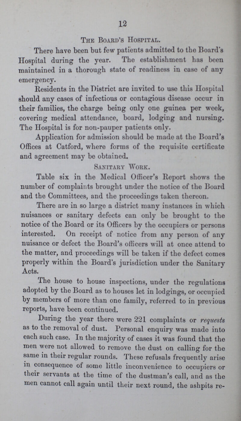 12 The Board's Hospital. There have been but few patients admitted to the Board's Hospital during the year. The establishment has been maintained in a thorough state of readiness in case of any emergency. Residents in the District are invited to use this Hospital should any cases of infectious or contagious disease occur in their families, the charge being only one guinea per week, covering medical attendance, board, lodging and nursing. The Hospital is for non-pauper patients only. Application for admission should be made at the Board's Offices at Catford, where forms of the require certificate and agreement may be obtained. Sanitary Work. Table six in the Medical Officer's Report shows the number of complaints brought under the notice of the Board and the Committees, and the proceedings taken thereon. There are in so large a district many instances in which nuisances or sanitary defects can only be brought to the notice of the Board or its Officers by the occupiers or persons interested. On receipt of notice from any person of any nuisance or defect the Board's officers will at once attend to the matter, and proceedings will be taken if the defect comes properly within the Board's jurisdiction under the Sanitary Acts. The house to house inspections, under the regulations adopted by the Board as to houses let in lodgings, or occupied by members of more than one family, referred to in previous reports, have been continued. During the year there were 221 complaints or requests as to the removal of dust. Personal enquiry was made into each such case. In the majority of cases it was found that the men were not allowed to remove the dust on calling for the same in their regular rounds. These refusals frequently arise in consequence of some little inconvenience to occupiers or their servants at the time of the dustman's call, and as the men cannot call again until their next round, the ashpits re¬