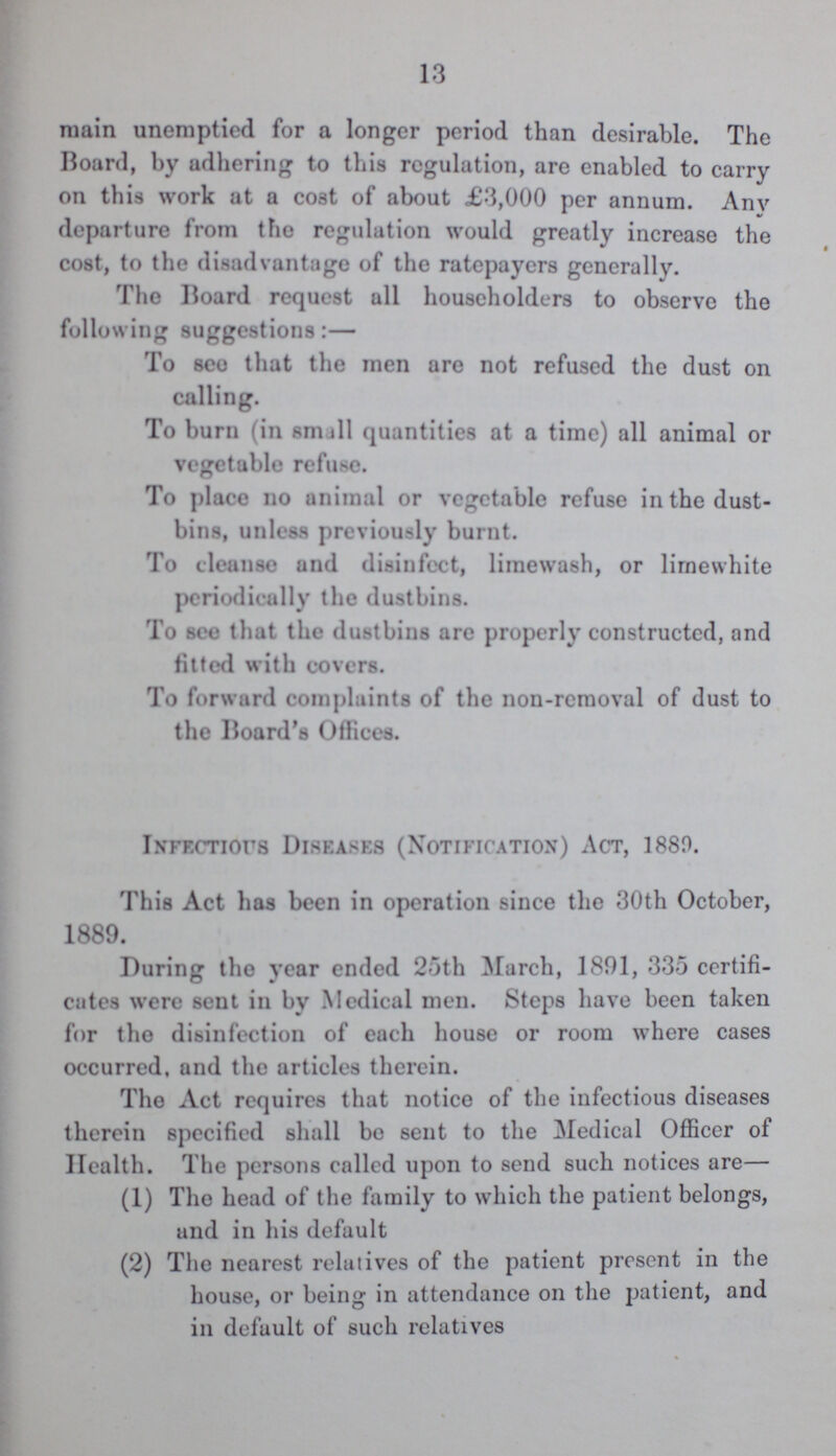 13 main unemptied for a longer period than desirable. The Hoard, by adhering to this regulation, are enabled to carry on this work at a cost of about £3,000 per annum. Any departure from the regulation would greatly increase the cost, to the disadvantage of the ratepayers generally. The Board request all householders to observe the following suggestions:— To see that the men are not refused the dust on calling. To burn (in small quantities at a time) all animal or vegetable refuse. To place no animal or vegetable refuse in the dust bins, unless previously burnt. To cleanse and disinfect, limewash, or limewhite periodically the dustbins. To see that the dustbins are properly constructed, and fitted with covers. To forward complaints of the non-removal of dust to the Board's Offices. Infectious Diseases (Notification) Act, 1880. This Act has been in operation since the 30th October, 1889. During the year ended 25th March, 1891, 335 certifi cates were sent in by Medical men. Steps have been taken for the disinfection of each house or room where cases occurred, and the articles therein. The Act requires that notice of the infectious diseases therein specified shall be sent to the Medical Officer of Health. The persons called upon to send such notices are— (1) The head of the family to which the patient belongs, and in his default (2) The nearest relatives of the patient present in the house, or being in attendance on the patient, and in default of such relatives