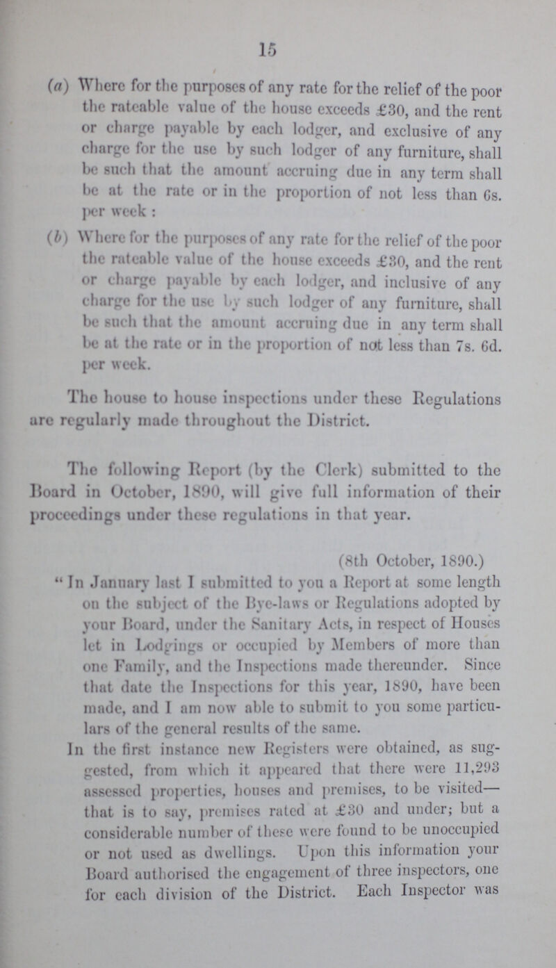 15 (a) Where for the purposes of any rate for the relief of the poor the rateable value of the house exceeds £30, and the rent or charge payable by each lodger, and exclusive of any charge for the use by such lodger of any furniture, shall be such that the amount accruing due in any term shall be at the rate or in the proportion of not less than 6s. per week: (b) Where for the purposes of any rate for the relief of the poor the rateable value of the house exceeds £30, and the rent or charge payable by each lodger, and inclusive of any charge for the use by such lodger of any furniture, shall be such that the amount accruing due in any term shall be at the rate or in the proportion of not less than 7s. 6d. per week. The house to house inspections under these Regulations arc regularly made throughout the District. The following Report (by the Clerk) submitted to the Board in October, 1890, will give full information of their proceedings under these regulations in that year. (8th October, 1890.) In January last I submitted to you a Report at some length on the subject of the Bye-laws or Regulations adopted by your Hoard, under the Sanitary Acts, in respect of Houses let in Lodgings or occupied by Members of more than one Family, and the Inspections made thereunder. Since that date the Inspections for this year, 1890, have been made, and I am now able to submit to you some particu lars of the general results of the same. In the first instance new Registers were obtained, as sug gested, from which it appeared that there were 11,293 assessed properties, houses and premises, to be visited— that is to say, premises rated at £30 and under; but a considerable number of these were found to be unoccupied or not used as dwellings. Upon this information your Board authorised the engagement of three inspectors, one for each division of the District. Each Inspector was