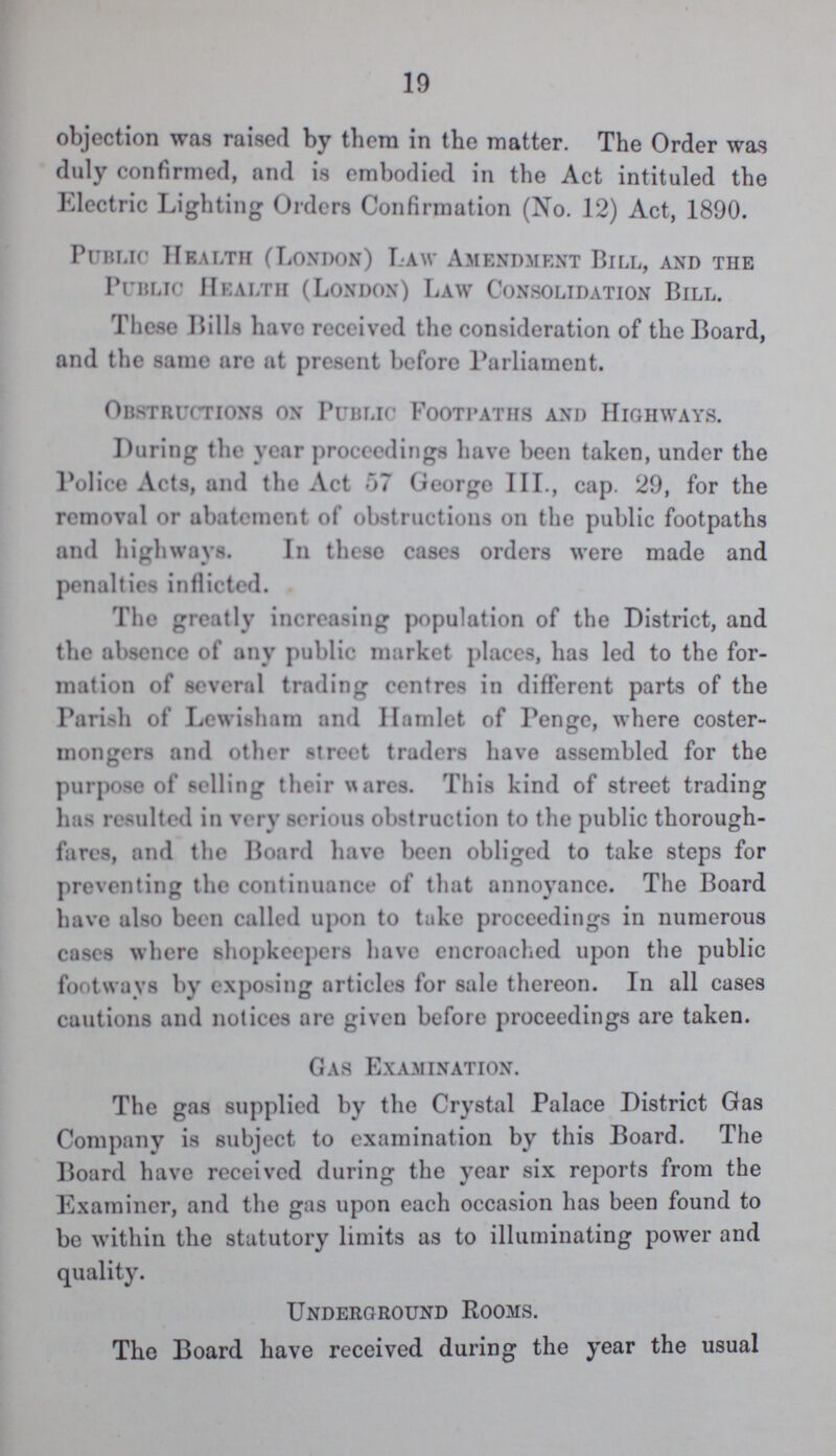 19 objection was raised by them in the matter. The Order was duly confirmed, and is embodied in the Act intituled the Electric Lighting Orders Confirmation (No. 12) Act, 1890. Public Health (London) Law Amendment Bill, and the Public Health (London) Law Consolidation Bill. These Bills have received the consideration of the Board, and the same arc at present before Parliament. Obstructions on Public Footpaths and Highways. During the year proceedings have been taken, under the Police Acts, and the Act 57 George III., cap. 29, for the removal or abatement of obstructions on the public footpaths and highways. In these cases orders were made and penalties inflicted. The greatly increasing population of the District, and the absence of any public market places, has led to the for mation of Several trading centres in different parts of the Parish of Lewisham and Hamlet of Penge, where coster mongers and other street traders have assembled for the purpose of selling their wares. This kind of street trading has resulted in very serious obstruction to the public thorough fares, and the Board have been obliged to take steps for preventing the continuance of that annoyance. The Board have also been called upon to take proceedings in numerous cases where shopkeepers have encroached upon the public footways by exposing articles for sale thereon. In all cases cautions and notices are given before proceedings are taken. Gas Examination. The gas supplied by the Crystal Palace District Gas Company is subject to examination by this Board. The Board have received during the year six reports from the Examiner, and the gas upon each occasion has been found to be within the statutory limits as to illuminating power and quality. Underground Rooms. The Board have received during the year the usual