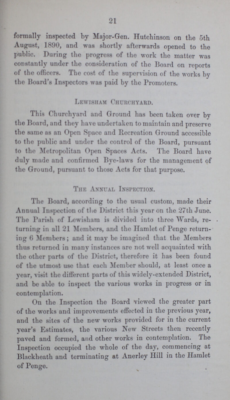 21 formally inspected by Major-Gen. Hutchinson on the 5th August, 1890, and was shortly afterwards opened to the public. During the progress of the work the matter was constantly under the consideration of the Board on reports of the officers. The cost of the supervision of the works by the Board's Inspectors was paid by the Promoters. Lewisham Churchyard. This Churchyard and Ground has been taken over by the Board, and they have undertaken to maintain and preserve the same as an Open Space and Recreation Ground accessible to the public and under the control of the Board, pursuant to the Metropolitan Open Spaces Acts. The Board have duly made and confirmed live-laws for the management of the Ground, pursuant to those Acts for that purpose. The Annual Inspection. The Board, according to the usual custom, made their Annual Inspection of the District this year on the 27th June. The Pariah of Lewisham is divided into three Wards, re turning in all 21 Members, and the Hamlet of Penge return ing 6 Members; and it may be imagined that the Members thus returned in many instances are not well acquainted with the other parts of the District, therefore it has been found of the utmost use that each Member should, at least once a year, visit the different parts of this widely-extended District, and be able to inspect the various works in progress or in contemplation. On the Inspection the Board viewed the greater part of the works and improvements effected in the previous year, and the sites of the new works provided for in the current year's Estimates, the various New Streets then recently paved and formed, and other works in contemplation. The Inspection occupied the whole of the day, commencing at Blackheath and terminating at Anerley Hill in the Hamlet of Penge.