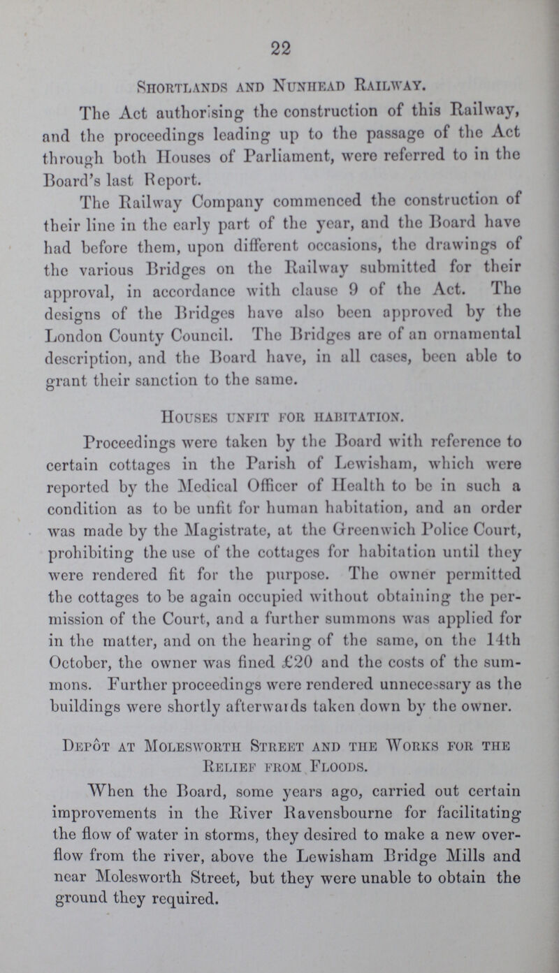 22 Shortlands and Nunhead Railway. The Act authorising the construction of this Railway, and the proceedings leading up to the passage of the Act through both Houses of Parliament, were referred to in the Board's last Report. The Railway Company commenced the construction of their line in the early part of the year, and the Board have had before them, upon different occasions, the drawings of the various Bridges on the Railway submitted for their approval, in accordance with clause 9 of the Act. The designs of the Bridges have also been approved by the London County Council. The Bridges are of an ornamental description, and the Board have, in all cases, been able to grant their sanction to the same. Houses unfit for habitation. Proceedings were taken by the Board with reference to certain cottages in the Parish of Lewisham, which were reported by the Medical Officer of Health to be in such a condition as to be unfit for human habitation, and an order was made by the Magistrate, at the Greenwich Police Court, prohibiting the use of the cottages for habitation until they were rendered fit for the purpose. The owner permitted the cottages to be again occupied without obtaining the per mission of the Court, and a further summons was applied for in the matter, and on the hearing of the same, on the 14th October, the owner was fined £20 and the costs of the sum mons. Further proceedings were rendered unnecessary as the buildings were shortly afterwards taken down by the owner. Depot at Molesworth Street and the Works for the Relief from Floods. When the Board, some years ago, carried out certain improvements in the River Ravensbourne for facilitating the flow of water in storms, they desired to make a new over flow from the river, above the Lewisham Bridge Mills and near Molesworth Street, but they were unable to obtain the ground they required.