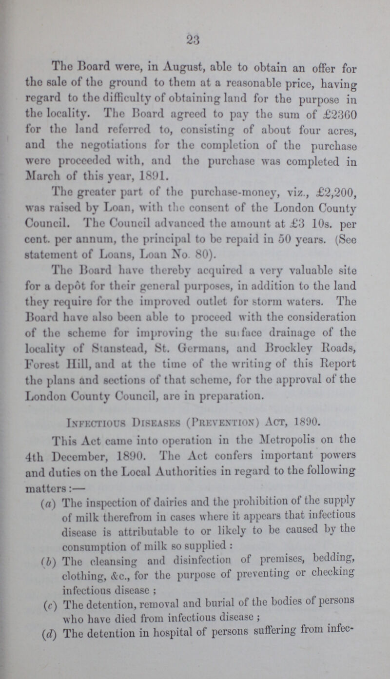 23 The Board were, in August, able to obtain an offer for tho sale of the ground to them at a reasonable price, having regard to the difficulty of obtaining land for the purpose in the locality. The Board agreed to pay the sum of £2360 for the land referred to, consisting of about four acres, and the negotiations for the completion of the purchase were proceeded with, and tho purchase was completed in March of this year, 1891. The greater part of the purchase-money, viz., £2,200, was raised by Loan, with the consent of the London County Council. The Council advanced the amount at £3 10s. per cent. per annum, the principal to be repaid in 50 years. (See statement of Loans, Loan No. 80). The Board have thereby acquired a very valuable site for a depot for their general purposes, in addition to the land they require for the improved outlet for storm waters. The Board have also been able to proceed with the consideration of tho scheme for improving the surface drainage of the locality of Stanstead, St. Germans, and Brockley Roads, Forest Hill, and at the time of the writing of this Report tho plans and sections of that scheme, for the approval of the London County Council, are in preparation. Infectious Diseases (Prevention) Act, 1890. This Act came into operation in the Metropolis on the 4th December, 1890. The Act confers important powers and duties on the Local Authorities in regard to the following matters:— (a) The inspection of dairies and the prohibition of the supply of milk therefrom in cases where it appears that infectious disease is attributable to or likely to be caused by the consumption of milk so supplied: (b) The cleansing and disinfection of premises, bedding, clothing, &c., for the purpose of preventing or checking infectious disease; (c) The detention, removal and burial of the bodies of persons who have died from infectious disease; (d) The detention in hospital of persons suffering from infec¬