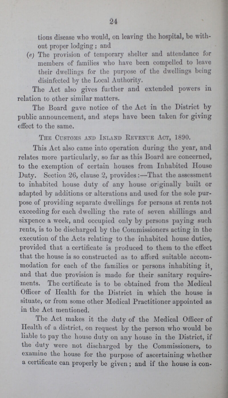 24 tious disease who would, oil leaving the hospital, be with out proper lodging; and (c) The provision of temporary shelter and attendance for members of families who have been compelled to leave their dwellings for the purpose of the dwellings being disinfected by the Local Authority. The Act also gives further and extended powers in relation to other similar matters. The Board gave notice of the Act in the District by public announcement, and steps have been taken for giving effect to the same. The Customs and Inland Revenue Act, 1890. This Act also came into operation during the year, and relates more particularly, so far as this Board are concerned, to the exemption of certain houses from Inhabited House Duty. Section 26, clause 2, provides:—That the assessment to inhabited house duty of any house originally built or adapted by additions or alterations and used for the sole pur pose of providing separate dwellings for persons at rents not exceeding for each dwelling the rate of seven shillings and sixpence a week, and occupied only by persons paying such rents, is to be discharged by the Commissioners acting in the execution of the Acts relating to the inhabited house duties, provided that a certificate is produced to them to the effect that the house is so constructed as to afford suitable accom modation for each of the families or persons inhabiting it, and that due provision is made for their sanitary require ments. The certificate is to be obtained from the Medical Officer of Health for the District in which the house is situate, or from some other Medical Practitioner appointed as in the Act mentioned. The Act makes it the duty of the Medical Officer of Health of a district, on request by the person who would be liable to pay the house duty on any house in the District, if the duty were not discharged by the Commissioners, to examine the house for the purpose of ascertaining whether a certificate can properly be given; and if the house is con¬