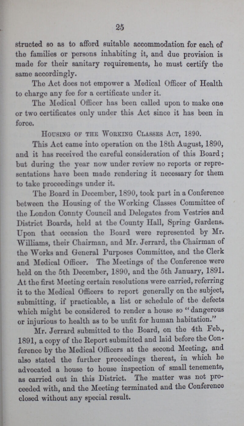 25 structed so as to afford suitable accommodation for each of tho families or persons inhabiting it, and due provision is made for their sanitary requirements, he must certify the same accordingly. Tho Act docs not empower a Medical Officer of Health to charge any fee for a certificate under it. The Medical Officer has been called upon to make one or two certificates only under this Act since it has been in force. Housing of the Working Classes Act, 1890. This Act came into operation on the 18th August, 1890, and it has received the careful consideration of this Board; but during tho year now under review no reports or repre sentations have been made rendering it necessary for them to take proceedings under it. The Board in December, 1890, took part in a Conference between the Housing of the Working Classes Committee of the London Connty Council and Delegates from Vestries and District Boards, held at the County Hall, Spring Gardens. Upon that occasion the Board were represented by Mr. Williams, their Chairman, and Mr. Jerrard, the Chairman of tho Works and General Purposes Committee, and the Clerk and Medical Officer. The Meetings of the Conference were held on the 5th December, 1890, and the 5th January, 1891. At the first Meeting certain resolutions were carried, referring it to the Medical Officers to report generally on the subject, submitting, if practicable, a list or schedule of the defects which might be considered to render a house so dangerous or injurious to health as to be unfit for human habitation. Mr. Jerrard submitted to the Board, on the 4th Feb., 1891, a copy of the Report submitted and laid before the Con ference by the Medical Officers at the second Meeting, and also stated the further proceedings thereat, in which he advocated a house to house inspection of small tenements, as carried out in this District. The matter was not pro ceeded with, and the Meeting terminated and the Conference closed without any special result.