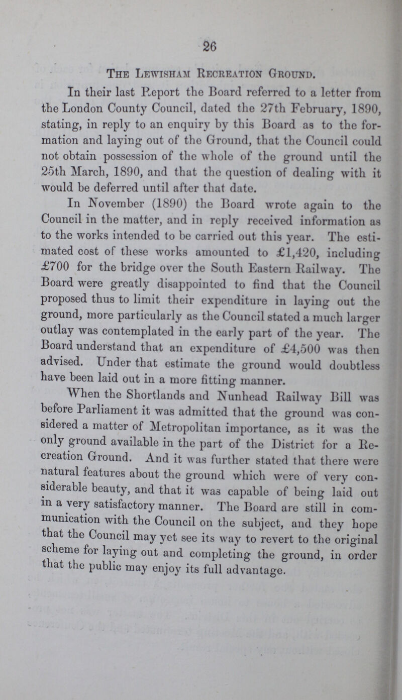 26 The Lewisham Recreation Ground. In their last Report the Board referred to a letter from the London County Council, dated the 27th February, 1890, stating, in reply to an enquiry by this Board as to the for mation and laying out of the Ground, that the Council could not obtain possession of the whole of the ground until the 25th March, 1890, and that the question of dealing with it would be deferred until after that date. In November (1890) the Board wrote again to the Council in the matter, and in reply received information as to the works intended to be carried out this year. The esti mated cost of these works amounted to £1,420, including £700 for the bridge over the South Eastern Railway. The Board were greatly disappointed to find that the Council proposed thus to limit their expenditure in laying out the ground, more particularly as the Council stated a much larger outlay was contemplated in the early part of the year. The Board understand that an expenditure of £4,500 was then advised. Under that estimate the ground would doubtless have been laid out in a more fitting manner. When the Shortlands and Nunhead Railway Bill was before Parliament it was admitted that the ground was con sidered a matter of Metropolitan importance, as it was the only ground available in the part of the District for a Re creation Ground. And it was further stated that there were natural features about the ground which were of very con siderable beauty, and that it wa3 capable of being laid out in a very satisfactory manner. The Board are still in com munication with the Council on the subject, and they hope that the Council may yet see its way to revert to the original scheme for laying out and completing the ground, in order that the public may enjoy its full advantage.