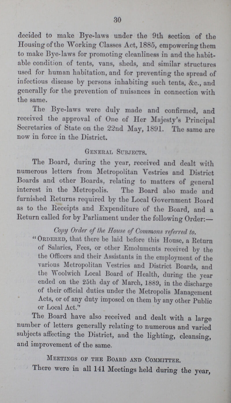 30 decided to make Bye-laws under the 9th section of the Housing of the Working Classes Act, 1885, empowering them to make Bye-laws for promoting cleanliness in and the habit able condition of tents, vans, sheds, and similar structures used for human habitation, and for preventing the spread of infectious disease by persons inhabiting such tents, &c., and generally for the prevention of nuisances in connection with the same. The Bye-laws were duly made and confirmed, and received the approval of One of Her Majesty's Principal Secretaries of State on the 22nd May, 1891. The same are now in force in the District. General Subjects. The Board, during the year, received and dealt with numerous letters from Metropolitan Vestries and District Boards and other Boards, relating to matters of general interest in the Metropolis. The Board also made and furnished Returns required by the Local Government Board as to the Receipts and Expenditure of the Board, and a Return called for by Parliament under the following Order:— Copy Order of the House of Commons referred to. Ordered, that there be laid before this House, a Return of Salaries, Fees, or other Emoluments received by the the Officers and their Assistants in the employment of the various Metropolitan Vestries and District Boards, and the Woolwich Local Board of Health, during the year ended on the 25th day of March, 1889, in the discharge of their official duties under the Metropolis Management Acts, or of any duty imposed on them by any other Public or Local Act. The Board have also received and dealt with a large number of letters generally relating to numerous and varied subjects affecting the District, and the lighting, cleansing, and improvement of the same. Meetings of the Board and Committee. There were in all 141 Meetings held during the year,