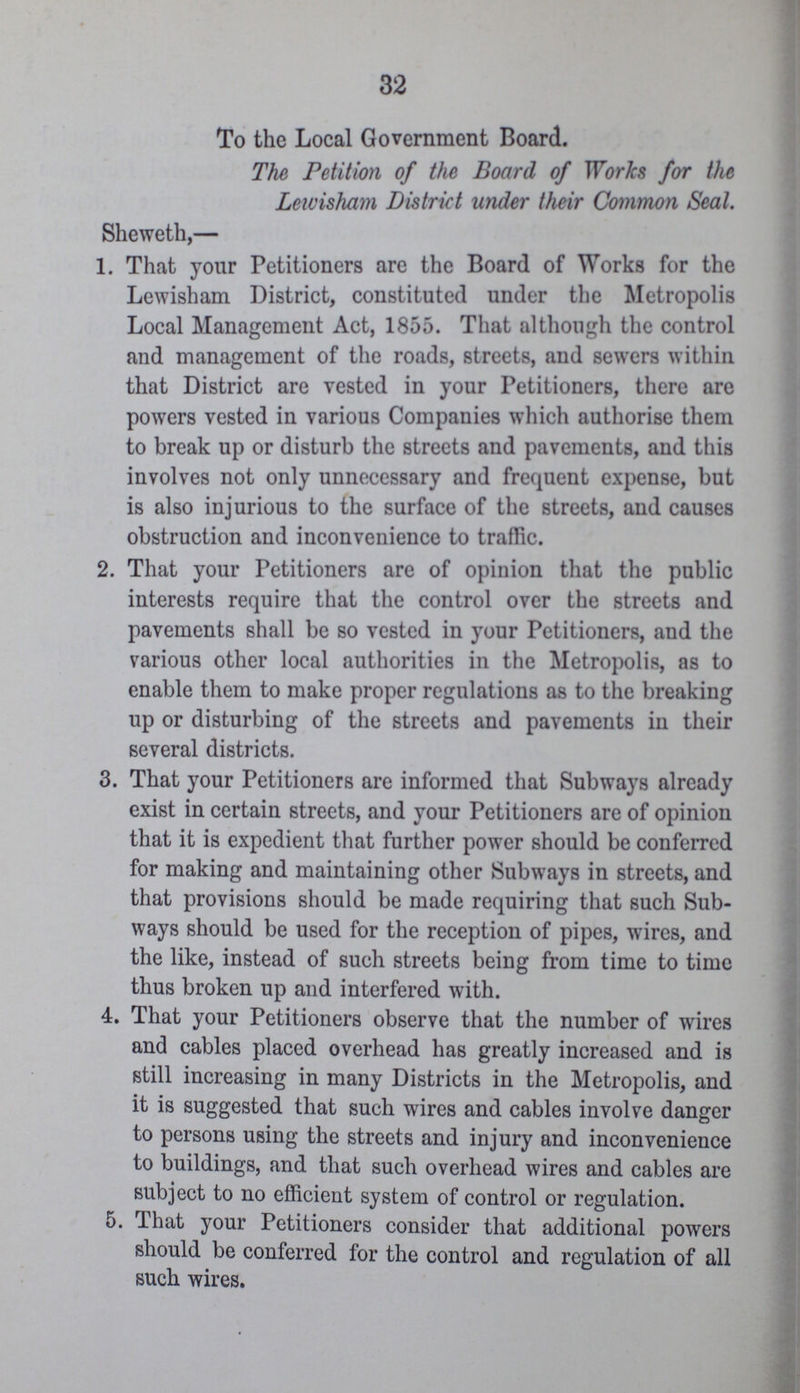 32 To the Local Government Board. The Petition of the Board of Works for the Lewisham District under their Common Seal. Sheweth,— 1. That your Petitioners are the Board of Works for the Lewisham District, constituted under the Metropolis Local Management Act, 1855. That although the control and management of the roads, streets, and sewers within that District are vested in your Petitioners, there are powers vested in various Companies which authorise them to break up or disturb the streets and pavements, and this involves not only unnecessary and frequent expense, but is also injurious to the surface of the streets, and causes obstruction and inconvenience to traffic. 2. That your Petitioners are of opinion that the public interests require that the control over the streets and pavements shall be so vested in your Petitioners, aud the various other local authorities in the Metropolis, as to enable them to make proper regulations as to the breaking up or disturbing of the streets and pavements in their several districts. 3. That your Petitioners are informed that Subways already exist in certain streets, and your Petitioners are of opinion that it is expedient that further power should be conferred for making and maintaining other Subways in streets, and that provisions should be made requiring that such Sub ways should be used for the reception of pipes, wires, and the like, instead of such streets being from time to time thus broken up and interfered with. 4. That your Petitioners observe that the number of wires and cables placed overhead has greatly increased and is still increasing in many Districts in the Metropolis, and it is suggested that such wires and cables involve danger to persons using the streets and injury and inconvenience to buildings, and that such overhead wires and cables are subject to no efficient system of control or regulation. 5. That your Petitioners consider that additional powers should be conferred for the control and regulation of all such wires.