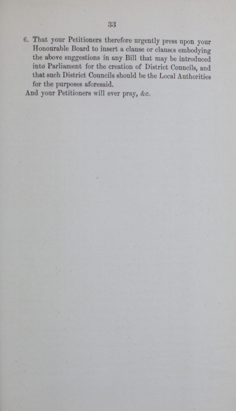 33 6. That your Petitioners therefore urgently press upon your Honourable Board to insert a clause or clauses embodying the above suggestions in any Bill that may be introduced into Parliament for the creation of District Councils, and that such District Councils should be the Local Authorities for the purposes aforesaid. And your Petitioners will ever pray, &c.